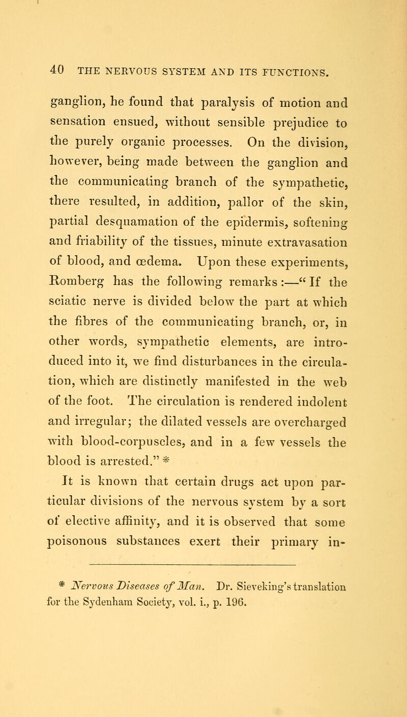 ganglion, he found that paralysis of motion and sensation ensued, without sensible prejudice to the purely organic processes. On the division, however, being made between the ganglion and the communicating branch of the sympathetic, there resulted, in addition, pallor of the skin, partial desquamation of the epidermis, softening and friability of the tissues, minute extravasation of blood, and oedema. Upon these experiments, Romberg has the following remarks :— If the sciatic nerve is divided below the part at which the fibres of the communicating branch, or, in other words, sympathetic elements, are intro- duced into it, we find disturbances in the circula- tion, which are distinctly manifested in the web of the foot. The circulation is rendered indolent and irregular; the dilated vessels are overcharged with blood-corpuscles, and in a few vessels the blood is arrested. * It is known that certain drugs act upon par- ticular divisions of the nervous system by a sort of elective affinity, and it is observed that some poisonous substances exert their primary in- * Nervous Diseases of Man. Dr. Sieveking's translation for the Sydenham Society, vol. i., p. 196.