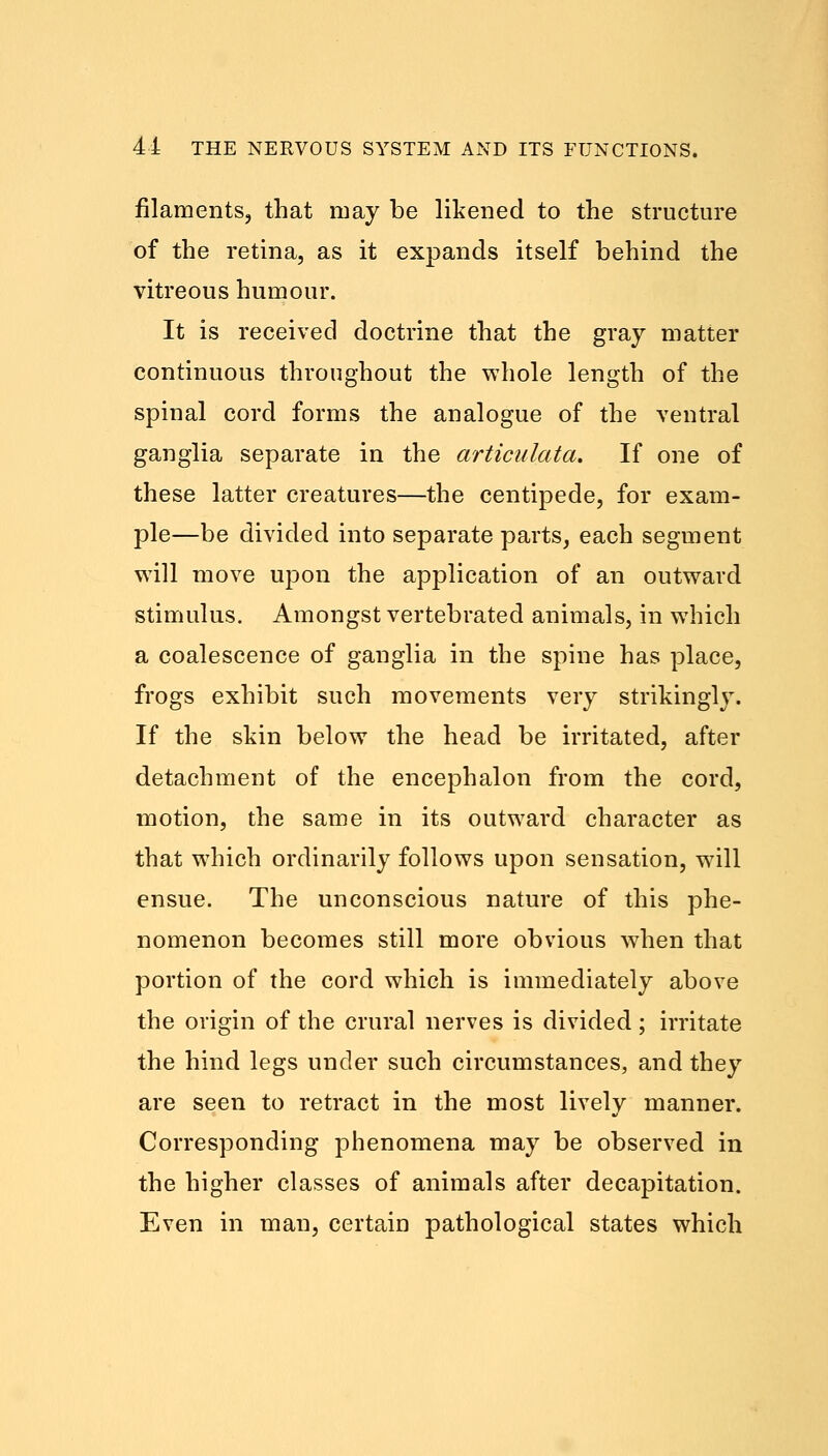 filaments, that may be likened to the structure of the retina, as it expands itself behind the vitreous humour. It is received doctrine that the gray matter continuous throughout the whole length of the spinal cord forms the analogue of the ventral ganglia separate in the articulate/,. If one of these latter creatures—the centipede, for exam- ple—be divided into separate parts, each segment will move upon the application of an outward stimulus. Amongst vertebrated animals, in which a coalescence of ganglia in the spine has place, frogs exhibit such movements very strikingly. If the skin below the head be irritated, after detachment of the encephalon from the cord, motion, the same in its outward character as that which ordinarily follows upon sensation, will ensue. The unconscious nature of this phe- nomenon becomes still more obvious when that portion of the cord which is immediately above the origin of the crural nerves is divided; irritate the hind legs under such circumstances, and they are seen to retract in the most lively manner. Corresponding phenomena may be observed in the higher classes of animals after decapitation. Even in man, certain pathological states which