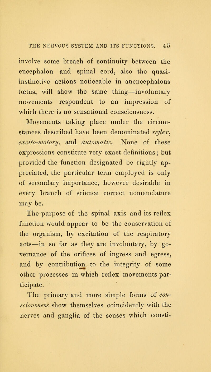 involve some breach of continuity between the encephalon and spinal cord, also the quasi- instinctive actions noticeable in anencephalous foetus, will show the same thing—involuntary movements respondent to an impression of which there is no sensational consciousness. Movements taking place under the circum- stances described have been denominated reflex^ excito-motory\ and automatic. None of these expressions constitute very exact definitions; but provided the function designated be rightly ap- preciated, the particular term employed is only of secondary importance, however desirable in every branch of science correct nomenclature may be. The purpose of the spinal axis and its reflex function would appear to be the conservation of the organism, by excitation of the respiratory acts—in so far as they are involuntary, by go- vernance of the orifices of ingress and egress, and by contribution to the integrity of some other processes in which reflex movements par- ticipate. The primary and more simple forms of con- sciousness show themselves coincidently with the nerves and ganglia of the senses which consti-