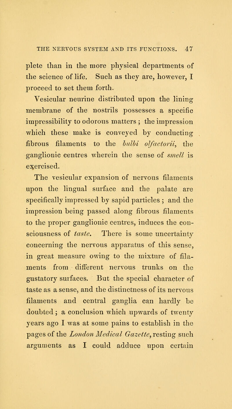 plete than in the more physical departments of the science of life. Such as they are, however, I proceed to set them forth. Vesicular neurine distributed upon the lining membrane of the nostrils possesses a specific impressibility to odorous matters ; the impression which these make is conveyed by conducting fibrous filaments to the bulbi olfactorii, the ganglionic centres wherein the sense of smell is exercised. The vesicular expansion of nervous filaments upon the lingual surface and the palate are specifically impressed by sapid particles ; and the impression being passed along fibrous filaments to the proper ganglionic centres, induces the con- sciousness of taste. There is some uncertainty concerning the nervous apparatus of this sense, in great measure owing to the mixture of fila- ments from different nervous trunks on the gustatory surfaces. But the special character of taste as a sense, and the distinctness of its nervous filaments and central ganglia can hardly be doubted; a conclusion which upwards of twenty years ago I was at some pains to establish in the pages of the London Medical Gazette, resting such arguments as I could adduce upon certain