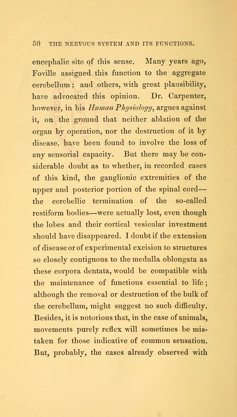 encephalic site of this sense. Many years ago, Foville assigned this function to the aggregate cerebellum ; and others, with great plausibility, have advocated this opinion. Dr. Carpenter, however, in his Human Physiology, argues against it, on the ground that neither ablation of the organ by operation, nor the destruction of it by disease, have been found to involve the loss of any sensorial capacity. But there may be con- siderable doubt as to whether, in recorded cases of this kind, the ganglionic extremities of the upper and posterior portion of the spinal cord— the cerebellic termination of the so-called restiform bodies—were actually lost, even though the lobes and their cortical vesicular investment should have disappeared. I doubt if the extension of disease or of experimental excision to structures so closely contiguous to the medulla oblongata as these corpora dentata, would be compatible with the maintenance of functions essential to life ; although the removal or destruction of the bulk of the cerebellum, might suggest no such difficulty. Besides, it is notorious that, in the case of animals, movements purely reflex will sometimes be mis- taken for those indicative of common sensation. But, probably, the cases already observed with