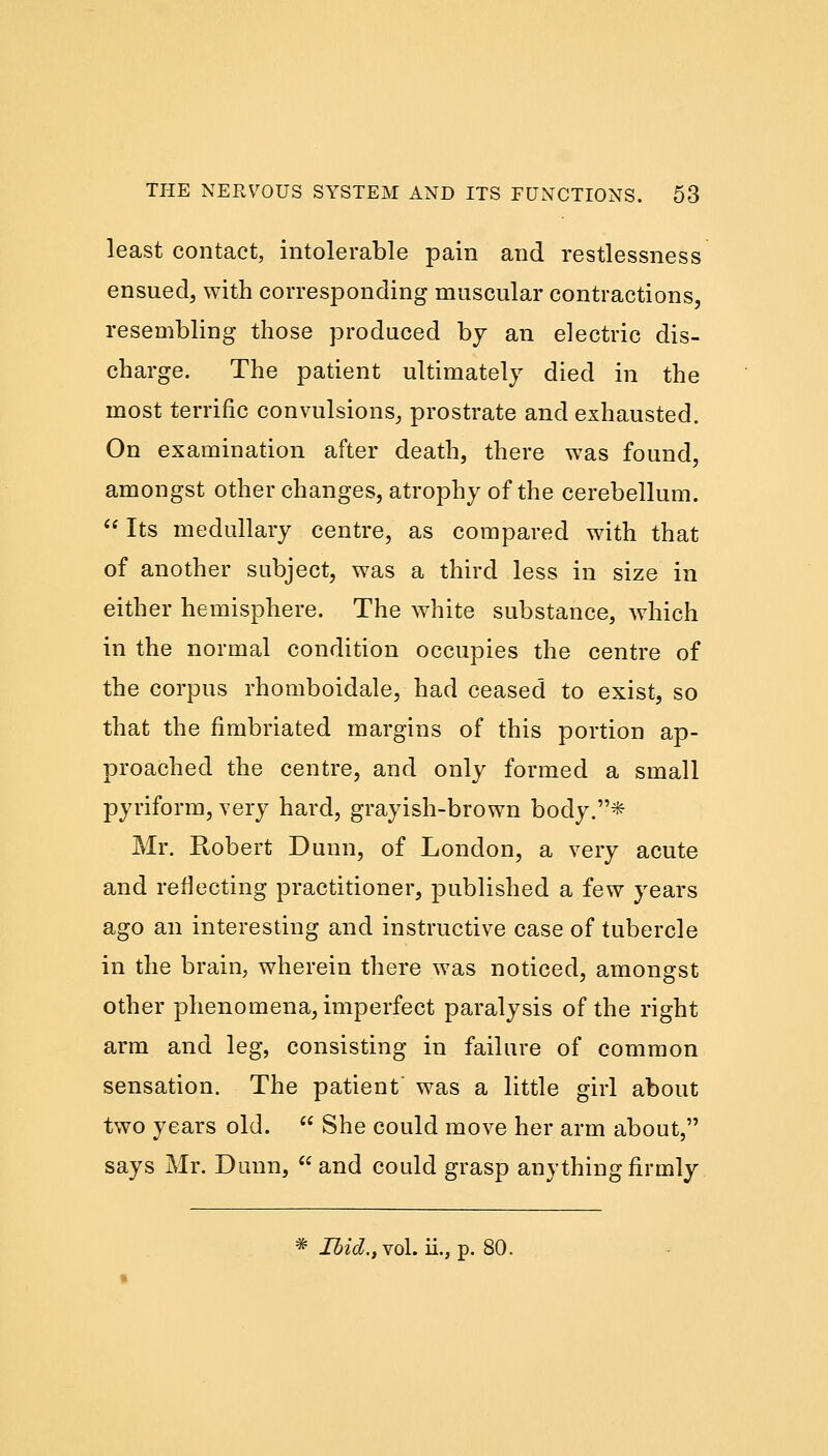 least contact, intolerable pain and restlessness ensued, with corresponding muscular contractions, resembling those produced by an electric dis- charge. The patient ultimately died in the most terrific convulsions, prostrate and exhausted. On examination after death, there was found, amongst other changes, atrophy of the cerebellum.  Its medullary centre, as compared with that of another subject, was a third less in size in either hemisphere. The white substance, which in the normal condition occupies the centre of the corpus rhomboidale, had ceased to exist, so that the fimbriated margins of this portion ap- proached the centre, and only formed a small pyriform, very hard, grayish-brown body.* Mr. Robert Dunn, of London, a very acute and reflecting practitioner, published a few years ago an interesting and instructive case of tubercle in the brain, wherein there was noticed, amongst other phenomena, imperfect paralysis of the right arm and leg, consisting in failure of common sensation. The patient' was a little girl about two years old.  She could move her arm about, says Mr. Dunn,  and could grasp anything firmly * Ibid., vol. ii., p. 80.