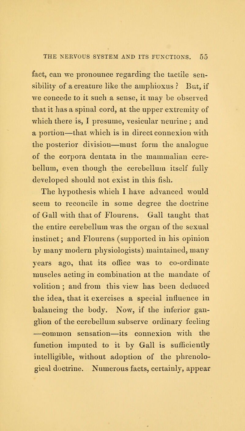 fact, can we pronounce regarding the tactile sen- sibility of a creature like the amphioxus ? But, if we concede to it such a sense, it may be observed that it has a spinal cord, at the upper extremity of which there is, I presume, vesicular neurine ; and a portion—that which is in direct connexion with the posterior division—must form the analogue of the corpora dentata in the mammalian cere- bellum, even though the cerebellum itself fully developed should not exist in this fish. The hypothesis which I have advanced would seem to reconcile in some degree the doctrine of Gall with that of Flourens. Gall taught that the entire cerebellum was the organ of the sexual instinct; and Flourens (supported in his opinion by many modern physiologists) maintained, many years ago, that its office was to co-ordinate muscles acting in combination at the mandate of volition ; and from this view has been deduced the idea, that it exercises a special influence in balancing the body. Now, if the inferior gan- glion of the cerebellum subserve ordinary feeling —common sensation—its connexion with the function imputed to it by Gall is sufficiently intelligible, without adoption of the phrenolo- gical doctrine. Numerous facts, certainly, appear