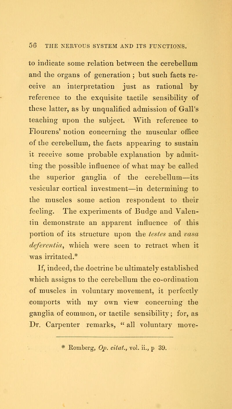 to indicate some relation between the cerebellum and the organs of generation ; but such facts re- ceive an interpretation just as rational by reference to the exquisite tactile sensibility of these latter, as by unqualified admission of Gall's teaching upon the subject. With reference to Flourens' notion concerning the muscular office of the cerebellum, the facts appearing to sustain it receive some probable explanation by admit- ting the possible influence of what may be called the superior ganglia of the cerebellum—its vesicular cortical investment—in determining to the muscles some action respondent to their feeling. The experiments of Budge and Valen- tin demonstrate an apparent influence of this portion of its structure upon the testes and vasa deferentia, which were seen to retract when it was irritated.* If, indeed, the doctrine be ultimately established which assigns to the cerebellum the co-ordination of muscles in voluntary movement, it perfectly comports with my own view concerning the ganglia of common, or tactile sensibility; for, as Dr. Carpenter remarks,  all voluntary move-