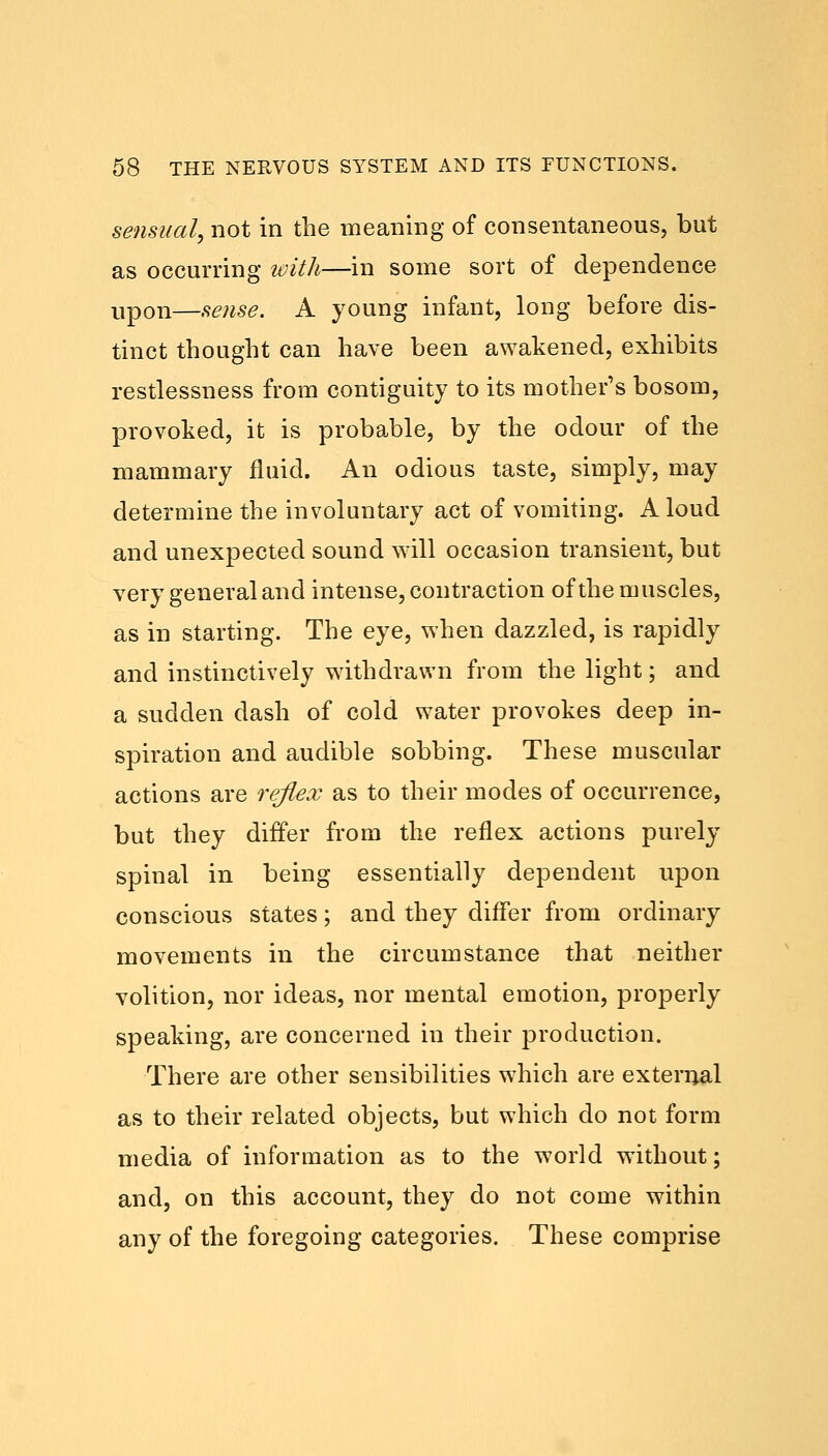 sensual, not in the meaning of consentaneous, but as occurring with—in some sort of dependence upon—sense. A young infant, long before dis- tinct thought can have been awakened, exhibits restlessness from contiguity to its mother's bosom, provoked, it is probable, by the odour of the mammary fluid. An odious taste, simply, may determine the involuntary act of vomiting. Aloud and unexpected sound will occasion transient, but very general and intense, contraction of the muscles, as in starting. The eye, when dazzled, is rapidly and instinctively withdrawn from the light; and a sudden dash of cold water provokes deep in- spiration and audible sobbing. These muscular actions are reflex as to their modes of occurrence, but they differ from the reflex actions purely spinal in being essentially dependent upon conscious states; and they differ from ordinary movements in the circumstance that neither volition, nor ideas, nor mental emotion, properly speaking, are concerned in their production. There are other sensibilities which are external as to their related objects, but which do not form media of information as to the world without; and, on this account, they do not come within any of the foregoing categories. These comprise