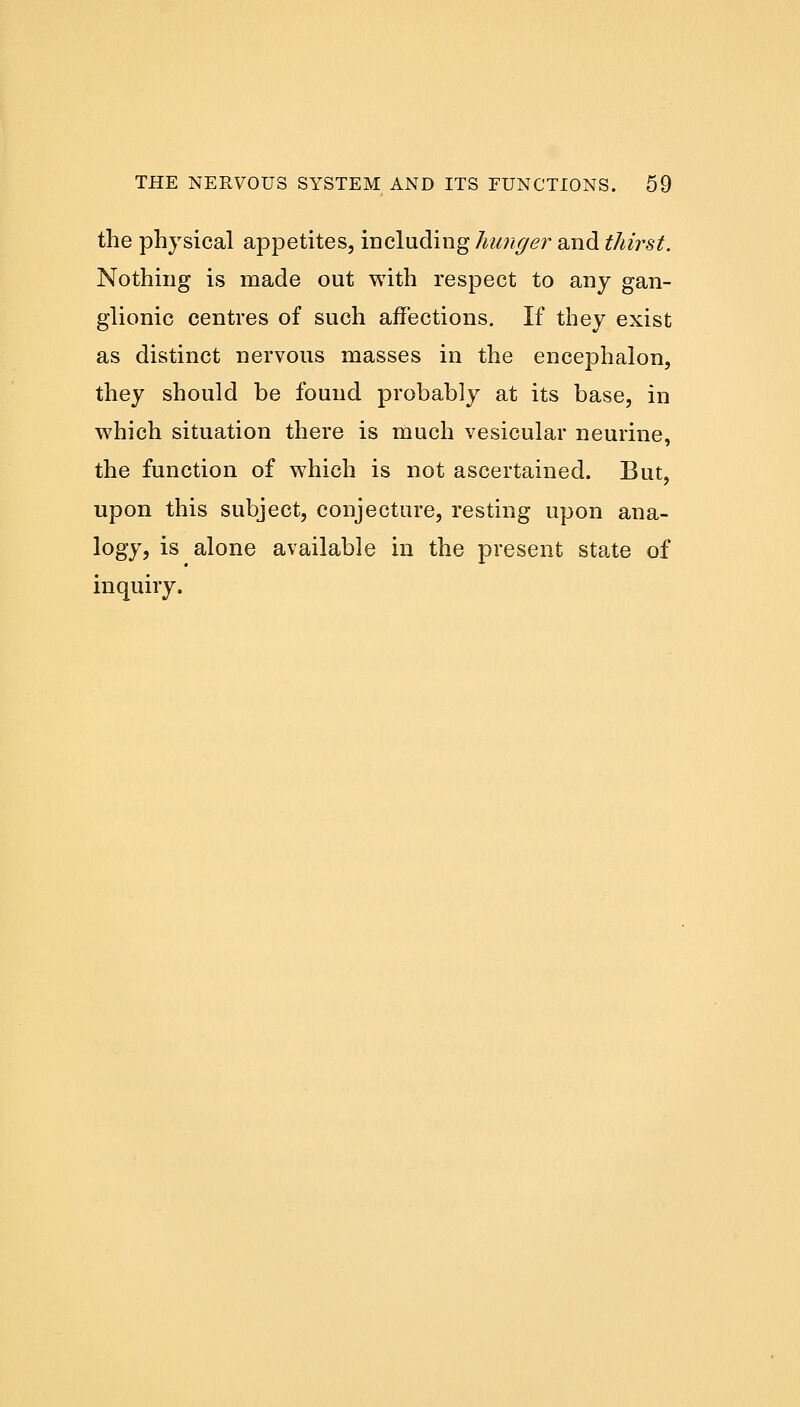 the physical appetites, including hunger and thirst. Nothing is made out with respect to any gan- glionic centres of such affections. If they exist as distinct nervous masses in the encephalon, they should be found probably at its base, in which situation there is much vesicular neurine, the function of which is not ascertained. But, upon this subject, conjecture, resting upon ana- logy, is alone available in the present state of inquiry.