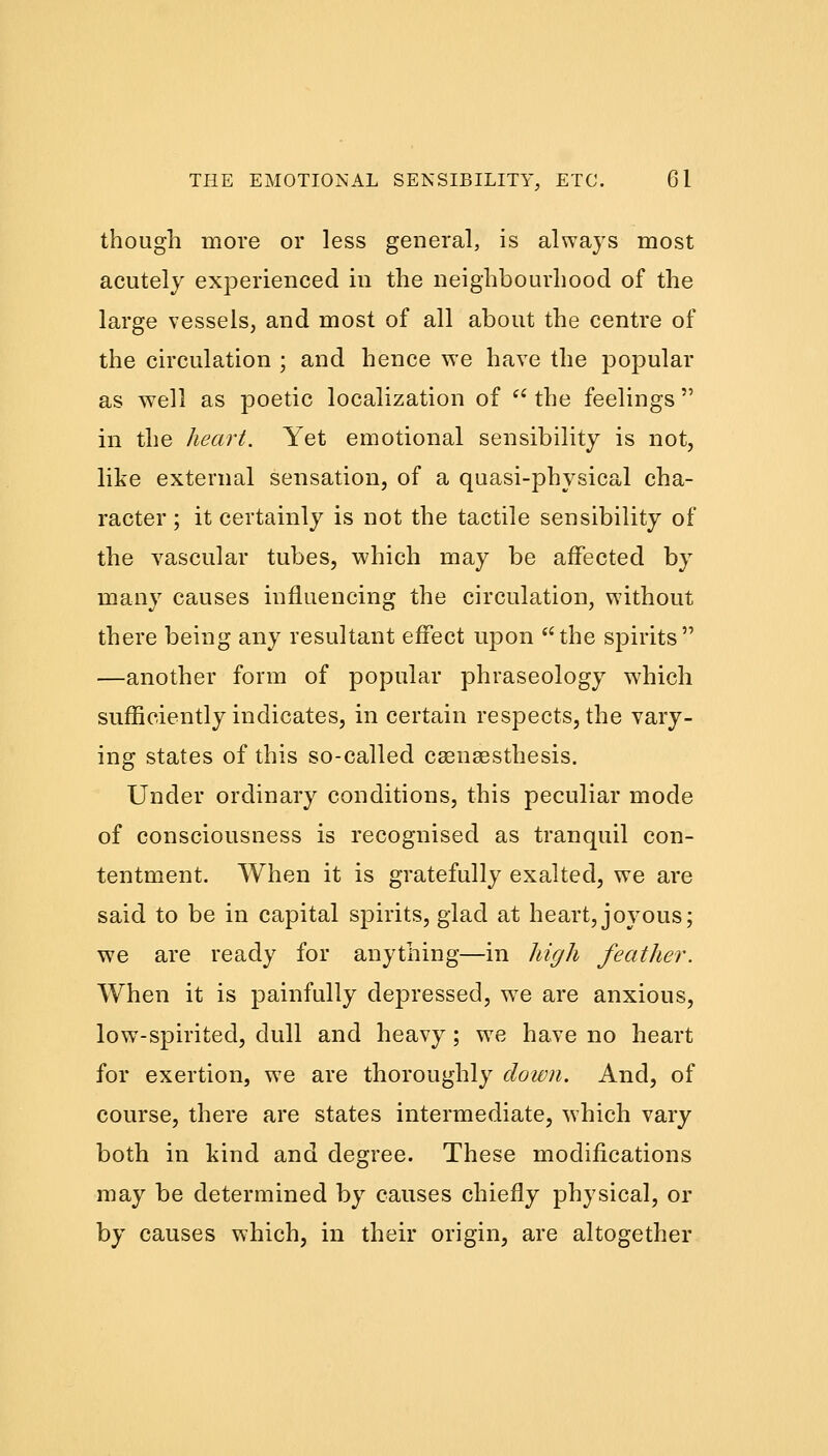 though more or less general, is always most acutely experienced in the neighbourhood of the large vessels, and most of all about the centre of the circulation ; and hence we have the popular as well as poetic localization of  the feelings  in the heart. Yet emotional sensibility is not, like external sensation, of a quasi-physical cha- racter ; it certainly is not the tactile sensibility of the vascular tubes, which may be affected by many causes influencing the circulation, without there being any resultant effect upon the spirits —another form of popular phraseology which sufficiently indicates, in certain respects, the vary- ing states of this so-called csensesthesis. Under ordinary conditions, this peculiar mode of consciousness is recognised as tranquil con- tentment. When it is gratefully exalted, we are said to be in capital spirits, glad at heart,joyous; we are ready for anything—in high feather. When it is painfully depressed, wTe are anxious, low-spirited, dull and heavy; we have no heart for exertion, we are thoroughly down. And, of course, there are states intermediate, which vary both in kind and degree. These modifications may be determined by causes chiefly physical, or by causes which, in their origin, are altogether
