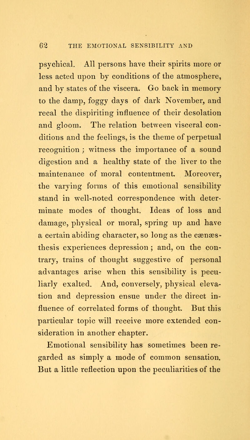 psychical. All persons have their spirits more or less acted upon by conditions of the atmosphere, and by states of the viscera. Go back in memory to the damp, foggy days of dark November, and recal the dispiriting influence of their desolation and gloom. The relation between visceral con- ditions and the feelings, is the theme of perpetual recognition ; witness the importance of a sound digestion and a healthy state of the liver to the maintenance of moral contentment. Moreover, the varying forms of this emotional sensibility stand in well-noted correspondence with deter- minate modes of thought. Ideas of loss and damage, physical or moral, spring up and have a certain abiding character, so long as the caenses- thesis experiences depression ; and, on the con- trary, trains of thought suggestive of personal advantages arise when this sensibility is pecu- liarly exalted. And, conversely, physical eleva- tion and depression ensue under the direct in- fluence of correlated forms of thought. But this particular topic will receive more extended con- sideration in another chapter. Emotional sensibility has sometimes been re- garded as simply a mode of common sensation. But a little reflection upon the peculiarities of the