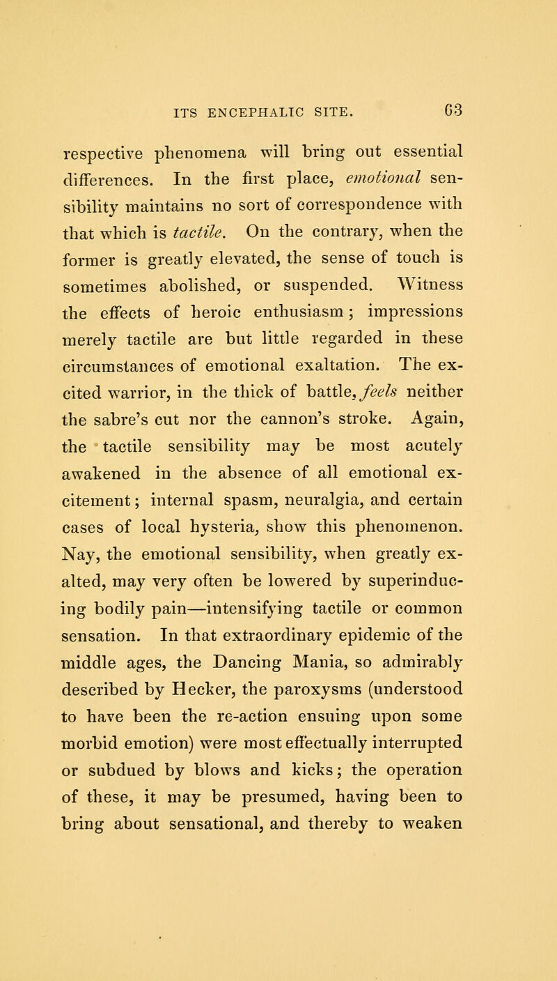 respective phenomena will bring out essential differences. In the first place, emotional sen- sibility maintains no sort of correspondence with that which is tactile. On the contrary, when the former is greatly elevated, the sense of touch is sometimes abolished, or suspended. Witness the effects of heroic enthusiasm; impressions merely tactile are but little regarded in these circumstances of emotional exaltation. The ex- cited warrior, in the thick of battle, feels neither the sabre's cut nor the cannon's stroke. Again, the tactile sensibility may be most acutely awakened in the absence of all emotional ex- citement ; internal spasm, neuralgia, and certain cases of local hysteria, show this phenomenon. Nay, the emotional sensibility, when greatly ex- alted, may very often be lowered by superinduc- ing bodily pain—intensifying tactile or common sensation. In that extraordinary epidemic of the middle ages, the Dancing Mania, so admirably described by Hecker, the paroxysms (understood to have been the re-action ensuing upon some morbid emotion) were most effectually interrupted or subdued by blows and kicks; the operation of these, it may be presumed, having been to bring about sensational, and thereby to weaken