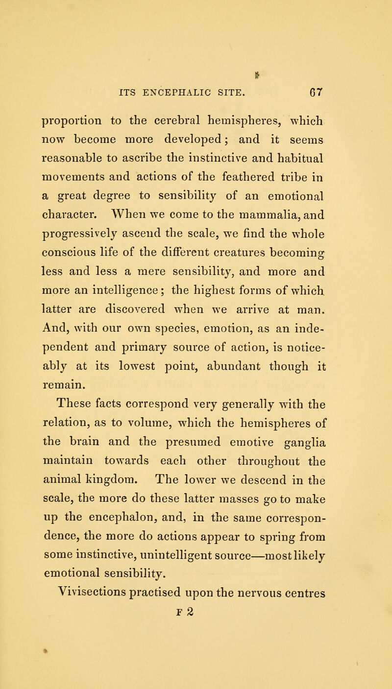 proportion to the cerebral hemispheres, which now become more developed; and it seems reasonable to ascribe the instinctive and habitual movements and actions of the feathered tribe in a great degree to sensibility of an emotional character. When we come to the mammalia, and progressively ascend the scale, we find the whole conscious life of the different creatures becoming less and less a mere sensibility, and more and more an intelligence; the highest forms of which latter are discovered when we arrive at man. And, with our own species, emotion, as an inde- pendent and primary source of action, is notice- ably at its lowest point, abundant though it remain. These facts correspond very generally with the relation, as to volume, which the hemispheres of the brain and the presumed emotive ganglia maintain towards each other throughout the animal kingdom. The lower we descend in the scale, the more do these latter masses go to make up the encephalon, and, in the same correspon- dence, the more do actions appear to spring from some instinctive, unintelligent source—most likely emotional sensibility. Vivisections practised upon the nervous centres F 2