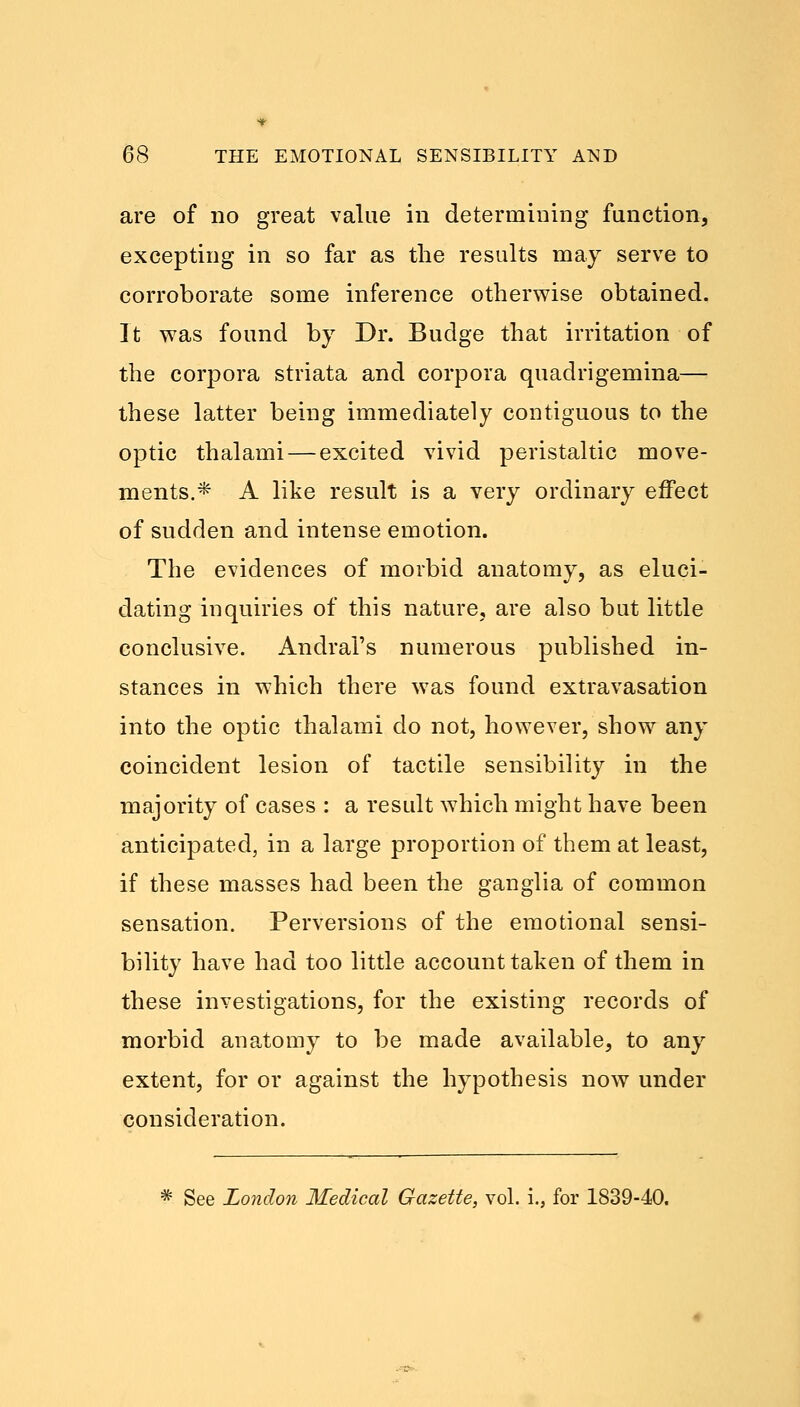 are of no great value in determining function, excepting in so far as the results may serve to corroborate some inference otherwise obtained. It was found by Dr. Budge that irritation of the corpora striata and corpora quadrigemina— these latter being immediately contiguous to the optic thalami — excited vivid peristaltic move- ments.* A like result is a very ordinary effect of sudden and intense emotion. The evidences of morbid anatomy, as eluci- dating inquiries of this nature, are also but little conclusive. Andral's numerous published in- stances in which there was found extravasation into the optic thalami do not, however, show any coincident lesion of tactile sensibility in the majority of cases : a result which might have been anticipated, in a large proportion of them at least, if these masses had been the ganglia of common sensation. Perversions of the emotional sensi- bility have had too little account taken of them in these investigations, for the existing records of morbid anatomy to be made available, to any extent, for or against the hypothesis now under consideration. * See London Medical Gazette, vol. i., for 1839-40.