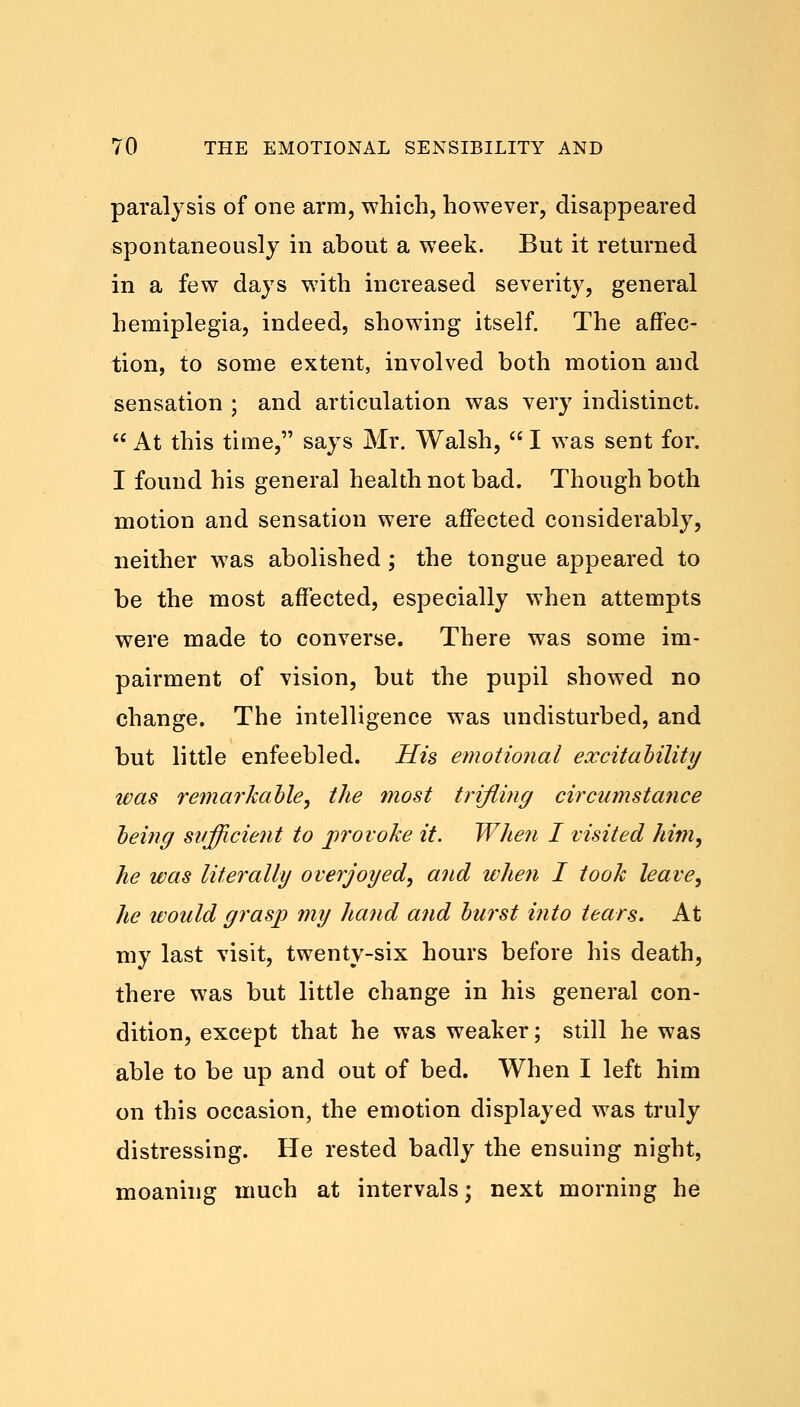 paralysis of one arm, which, however, disappeared spontaneously in about a week. But it returned in a few days with increased severity, general hemiplegia, indeed, showing itself. The affec- tion, to some extent, involved both motion and sensation ; and articulation was very indistinct.  At this time, says Mr. Walsh,  I was sent for. I found his general health not bad. Though both motion and sensation were affected considerably, neither was abolished; the tongue appeared to be the most affected, especially when attempts were made to converse. There was some im- pairment of vision, but the pupil showed no change. The intelligence was undisturbed, and but little enfeebled. His emotional excitability was remarkable, the most trifling circumstance being sufficient to provoke it. When I visited him, he was literally overjoyed, and when I took leave, he would grasp my hand and burst into tears. At my last visit, twenty-six hours before his death, there was but little change in his general con- dition, except that he was weaker; still he was able to be up and out of bed. When I left him on this occasion, the emotion displayed was truly distressing. He rested badly the ensuing night, moaning much at intervals; next morning he