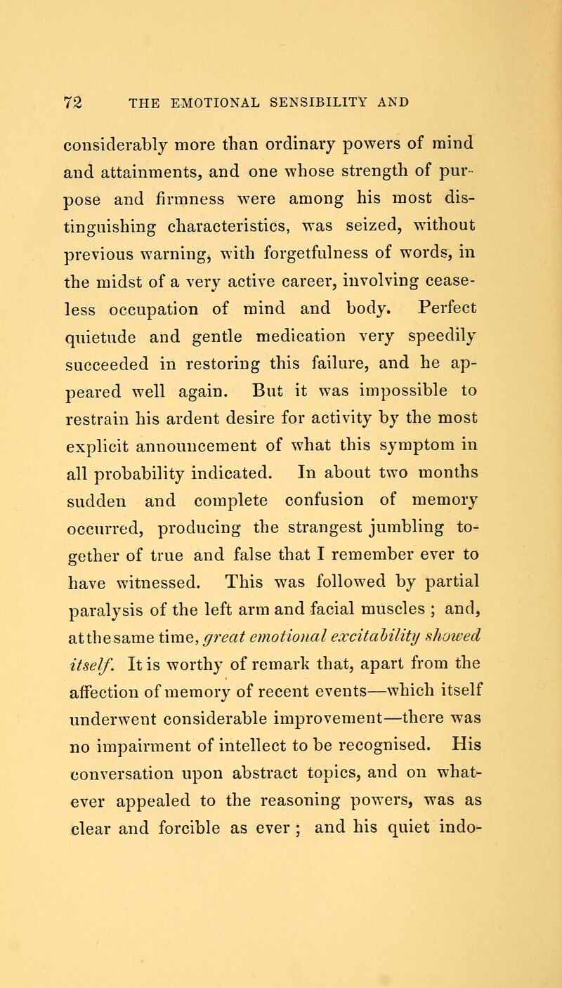 considerably more than ordinary powers of mind and attainments, and one whose strength of pur- pose and firmness were among his most dis- tinguishing characteristics, was seized, without previous warning, with forgetfulness of words, in the midst of a very active career, involving cease- less occupation of mind and body. Perfect quietude and gentle medication very speedily succeeded in restoring this failure, and he ap- peared well again. But it was impossible to restrain his ardent desire for activity by the most explicit announcement of what this symptom in all probability indicated. In about two months sudden and complete confusion of memory occurred, producing the strangest jumbling to- gether of true and false that I remember ever to have witnessed. This was followed by partial paralysis of the left arm and facial muscles ; and, at the same time, great emotional excitability showed itself. It is worthy of remark that, apart from the affection of memory of recent events—which itself underwent considerable improvement—there was no impairment of intellect to be recognised. His conversation upon abstract topics, and on what- ever appealed to the reasoning powers, was as clear and forcible as ever ; and his quiet indo-