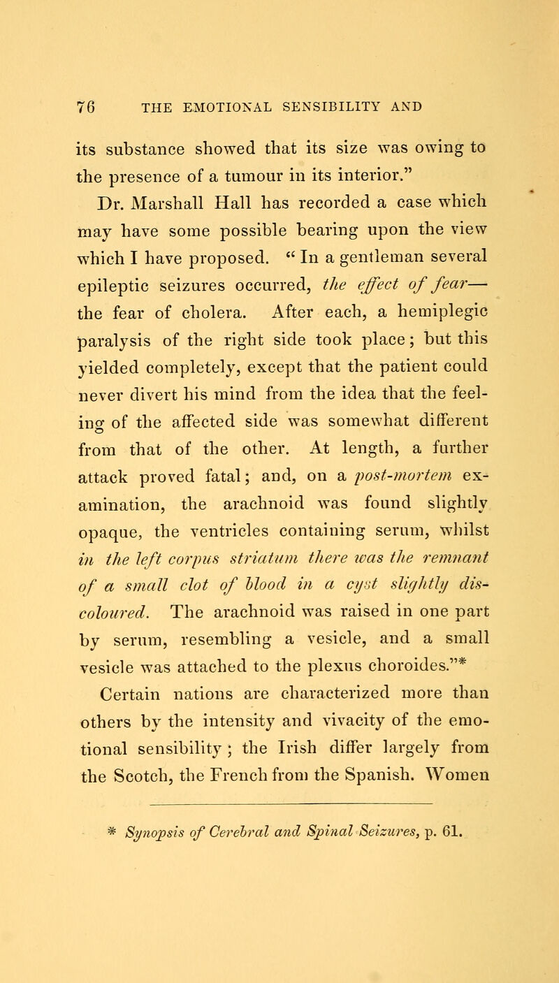 its substance showed that its size was owing to the presence of a tumour in its interior. Dr. Marshall Hall has recorded a case which may have some possible bearing upon the view which I have proposed.  In a gentleman several epileptic seizures occurred, the effect of fear— the fear of cholera. After each, a hemiplegic paralysis of the right side took place; but this yielded completely, except that the patient could never divert his mind from the idea that the feel- ino- of the affected side was somewhat different from that of the other. At length, a further attack proved fatal; and, on a postmortem ex- amination, the arachnoid was found slightly opaque, the ventricles containing serum, whilst in the left corpus striatum there was the remnant of a small clot of blood in a cyst slightly dis- coloured. The arachnoid was raised in one part by serum, resembling a vesicle, and a small vesicle was attached to the plexus choroides .* Certain nations are characterized more than others by the intensity and vivacity of the emo- tional sensibility ; the Irish differ largely from the Scotch, the French from the Spanish. Women * Synopsis of Cerebral and Spinal Seizures, p. 61.