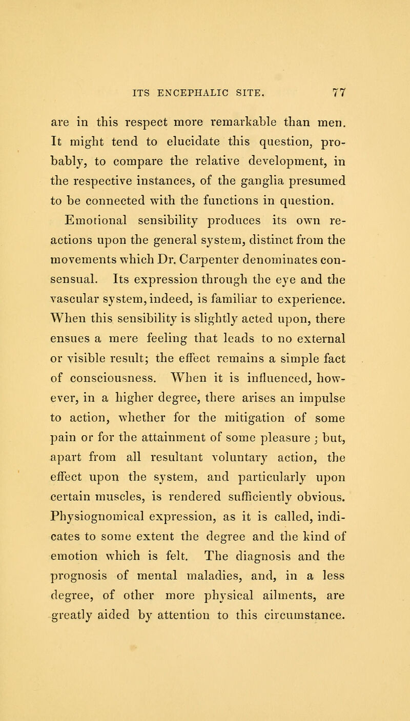 are in this respect more remarkable than men. It might tend to elucidate this question, pro- bably, to compare the relative development, in the respective instances, of the ganglia presumed to be connected with the functions in question. Emotional sensibility produces its own re- actions upon the general system, distinct from the movements which Dr. Carpenter denominates con- sensual. Its expression through the eye and the vascular system, indeed, is familiar to experience. When this sensibility is slightly acted upon, there ensues a mere feeling that leads to no external or visible result; the effect remains a simple fact of consciousness. When it is influenced, how- ever, in a higher degree, there arises an impulse to action, whether for the mitigation of some pain or for the attainment of some pleasure ; but, apart from all resultant voluntary action, the effect upon the system, and particularly upon certain muscles, is rendered sufficiently obvious. Physiognomical expression, as it is called, indi- cates to some extent the degree and the kind of emotion which is felt. The diagnosis and the prognosis of mental maladies, and, in a less degree, of other more physical ailments, are greatly aided by attention to this circumstance.