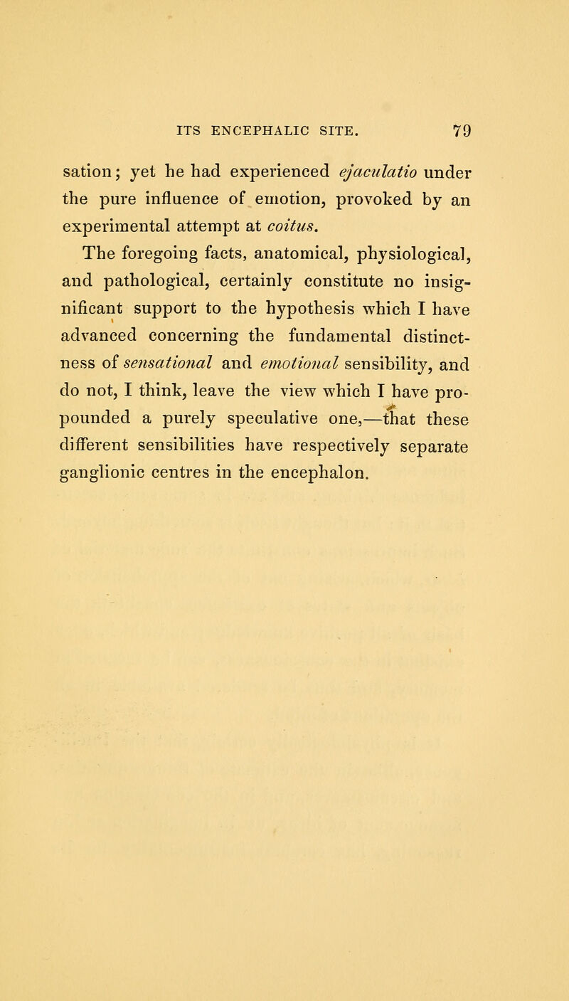 sation; yet he had experienced ejaculatio under the pure influence of emotion, provoked by an experimental attempt at coitus. The foregoing facts, anatomical, physiological, and pathological, certainly constitute no insig- nificant support to the hypothesis which I have advanced concerning the fundamental distinct- ness of sensational and emotional sensibility, and do not, I think, leave the view which T have pro- pounded a purely speculative one,—that these different sensibilities have respectively separate ganglionic centres in the encephalon.