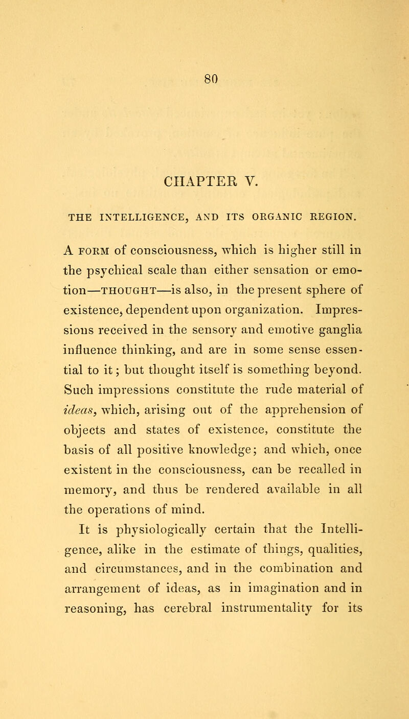 CHAPTER V. THE INTELLIGENCE, AND ITS ORGANIC REGION. A form of consciousness, which is higher still in the psychical scale than either sensation or emo- tion—thought—is also, in the present sphere of existence^ dependent upon organization. Impres- sions received in the sensory and emotive ganglia influence thinking, and are in some sense essen- tial to it; but thought itself is something beyond. Such impressions constitute the rude material of ideas, which, arising out of the apprehension of objects and states of existence, constitute the basis of all positive knowledge; and which, once existent in the consciousness, can be recalled in memory, and thus be rendered available in all the operations of mind. It is physiologically certain that the Intelli- gence, alike in the estimate of things, qualities, and circumstances, and in the combination and arrangement of ideas, as in imagination and in reasoning, has cerebral instrumentality for its