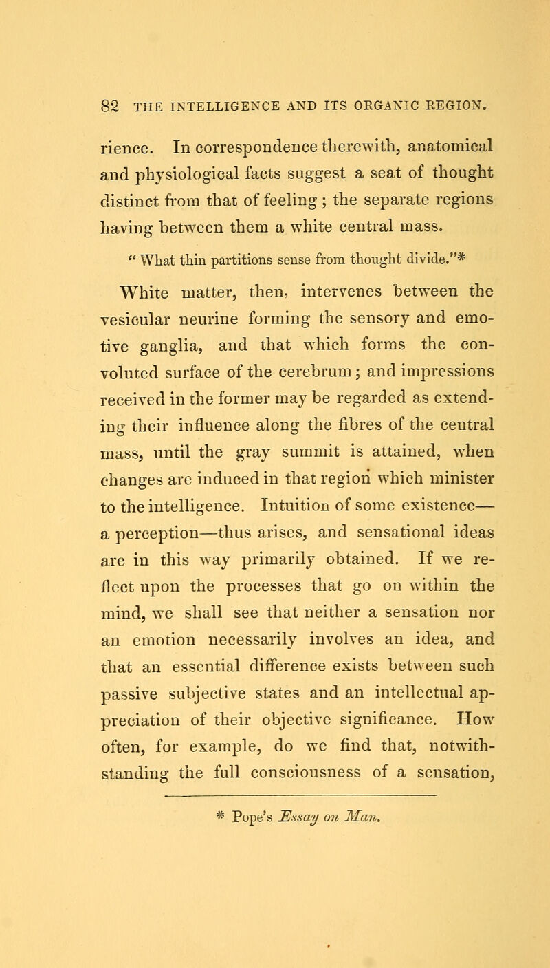 rience. In correspondence therewith, anatomical and physiological facts suggest a seat of thought distinct from that of feeling ; the separate regions having between them a white central mass.  What thin partitions sense from thought divide.* White matter, then, intervenes between the vesicular neurine forming the sensory and emo- tive ganglia, and that which forms the con- voluted surface of the cerebrum; and impressions received in the former may be regarded as extend- ing their influence along the fibres of the central mass, until the gray summit is attained, when changes are induced in that region which minister to the intelligence. Intuition of some existence— a perception—thus arises, and sensational ideas are in this way primarily obtained. If we re- flect upon the processes that go on within the mind, we shall see that neither a sensation nor an emotion necessarily involves an idea, and that an essential difference exists between such passive subjective states and an intellectual ap- preciation of their objective significance. How often, for example, do we find that, notwith- standing the full consciousness of a sensation, * Pope's Essay on Man.