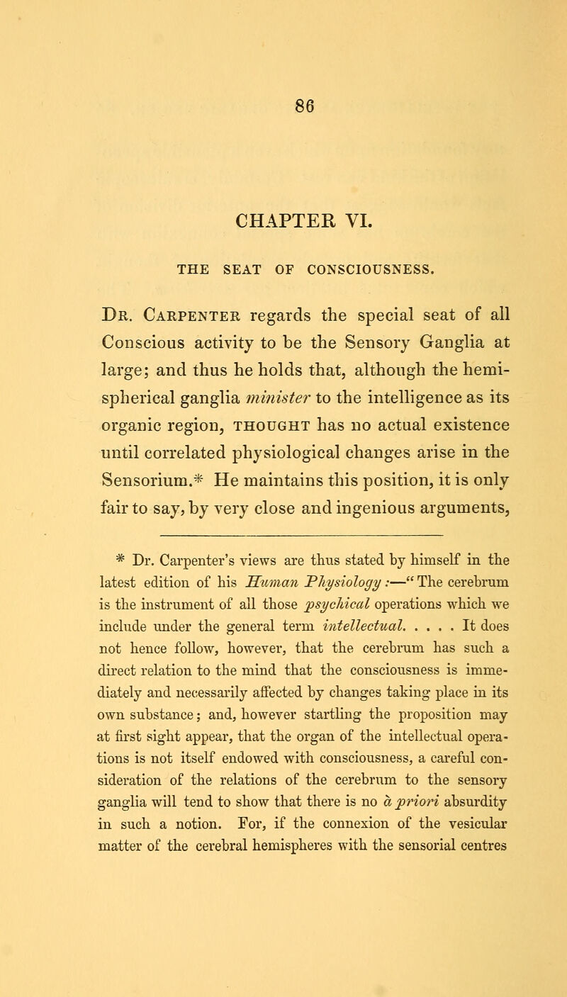 CHAPTER VI. THE SEAT OF CONSCIOUSNESS. Dr. Carpenter regards the special seat of all Conscious activity to be the Sensory Ganglia at large; and thus he holds that, although the hemi- spherical ganglia minister to the intelligence as its organic region, thought has no actual existence until correlated physiological changes arise in the Sensorium.* He maintains this position, it is only fair to say, by very close and ingenious arguments, * Dr. Carpenter's views are thus stated by himself in the latest edition of his Human 'Physiology:— The cerebrum is the instrument of all those psychical operations which we include under the general term intellectual It does not hence follow, however, that the cerebrum has such a direct relation to the mind that the consciousness is imme- diately and necessarily affected by changes taking place in its own substance; and, however startling the proposition may at first sight appear, that the organ of the intellectual opera- tions is not itself endowed with consciousness, a careful con- sideration of the relations of the cerebrum to the sensory ganglia will tend to show that there is no a priori absurdity in such a notion. For, if the connexion of the vesicular matter of the cerebral hemispheres with the sensorial centres