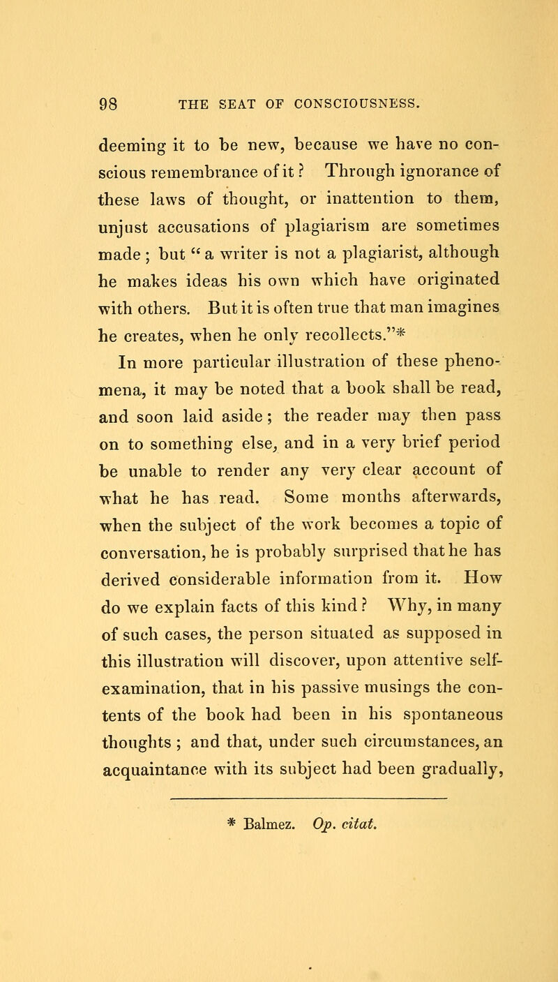 deeming it to be new, because we have no con- scious remembrance of it ? Through ignorance of these laws of thought, or inattention to them, unjust accusations of plagiarism are sometimes made ; but  a writer is not a plagiarist, although he makes ideas his own which have originated with others. But it is often true that man imagines he creates, when he only recollects.* In more particular illustration of these pheno- mena, it may be noted that a book shall be read, and soon laid aside; the reader may then pass on to something else, and in a very brief period be unable to render any very clear account of what he has read. Some months afterwards, when the subject of the work becomes a topic of conversation, he is probably surprised that he has derived considerable information from it. How do we explain facts of this kind ? Why, in many of such cases, the person situated as supposed in this illustration will discover, upon attentive self- examination, that in his passive musings the con- tents of the book had been in his spontaneous thoughts ; and that, under such circumstances, an acquaintance with its subject had been gradually, * Balmez. Ojp. citat.