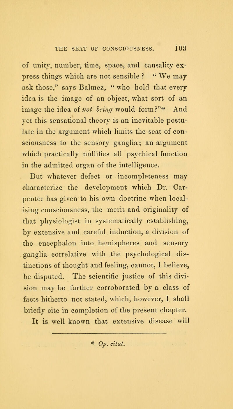 of unity, number, time, space, and causality ex- press things which are not sensible ?  We may ask those, says Balmez,  who hold that every idea is the image of an object, what sort of an image the idea of not being would form?* And yet this sensational theory is an inevitable postu- late in the argument which limits the seat of con- sciousness to the sensory ganglia; an argument which practically nullifies all psychical function in the admitted organ of the intelligence. But whatever defect or incompleteness may characterize the development which Dr. Car- penter has given to his own doctrine when local- ising consciousness, the merit and originality of that physiologist in systematically establishing, by extensive and careful induction, a division of the encephalon into hemispheres and sensory ganglia correlative with the psychological dis- tinctions of thought and feeling, cannot, I believe, be disputed. The scientific justice of this divi- sion may be further corroborated by a class of facts hitherto not stated, which, however, I shall briefly cite in completion of the present chapter. It is well known that extensive disease will * Op. citat.