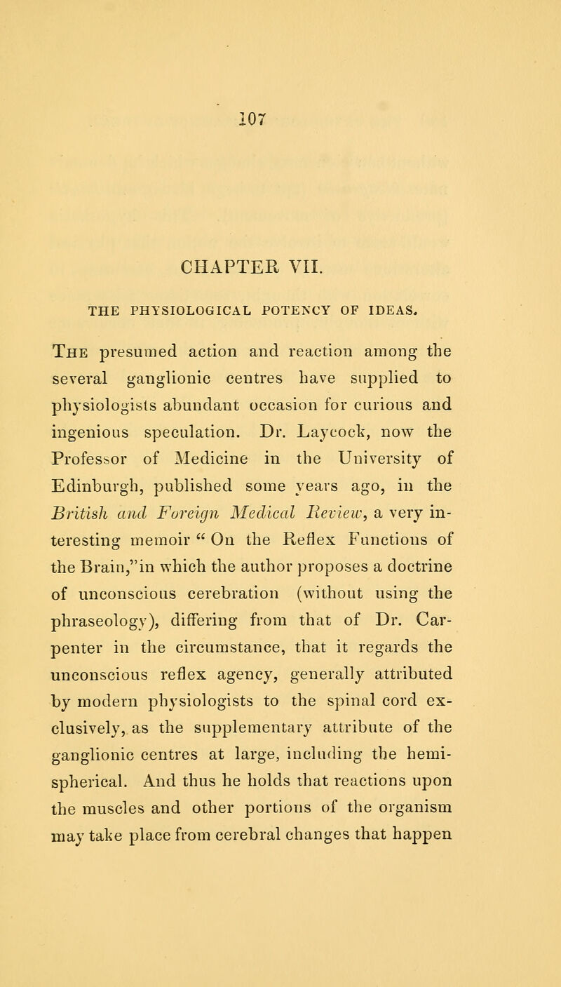 CHAPTER VII. THE PHYSIOLOGICAL POTENCY OF IDEAS. The presumed action and reaction among the several ganglionic centres have supplied to physiologists abundant occasion for curious and ingenious speculation. Dr. Laycock, now the Profesbor of Medicine in the University of Edinburgh, published some years ago, in the British and Foreign Medical Review, a very in- teresting memoir  On the Reflex Functions of the Brain,in which the author proposes a doctrine of unconscious cerebration (without using the phraseology), differing from that of Dr. Car- penter in the circumstance, that it regards the unconscious reflex agency, generally attributed by modern physiologists to the spinal cord ex- clusively, as the supplementary attribute of the ganglionic centres at large, including the hemi- spherical. And thus he holds that reactions upon the muscles and other portions of the organism may take place from cerebral changes that happen