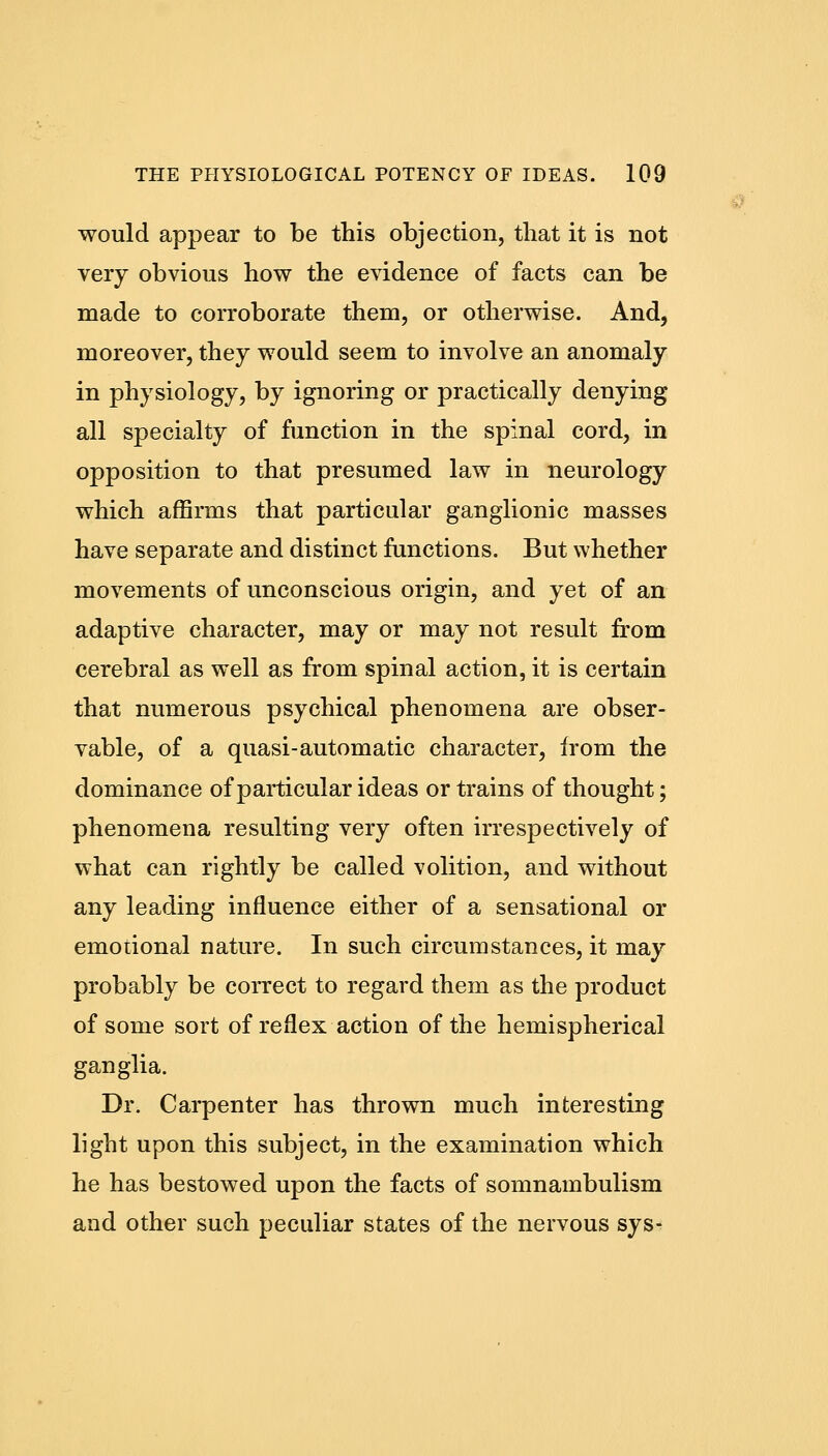 would appear to be this objection, that it is not very obvious how the evidence of facts can be made to corroborate them, or otherwise. And, moreover, they would seem to involve an anomaly in physiology, by ignoring or practically denying all specialty of function in the spinal cord, in opposition to that presumed law in neurology which affirms that particular ganglionic masses have separate and distinct functions. But whether movements of unconscious origin, and yet of an adaptive character, may or may not result from cerebral as well as from spinal action, it is certain that numerous psychical phenomena are obser- vable, of a quasi-automatic character, irom the dominance of particular ideas or trains of thought; phenomena resulting very often irrespectively of what can rightly be called volition, and without any leading influence either of a sensational or emotional nature. In such circumstances, it may probably be correct to regard them as the product of some sort of reflex action of the hemispherical ganglia. Dr. Carpenter has thrown much interesting light upon this subject, in the examination which he has bestowed upon the facts of somnambulism and other such peculiar states of the nervous sys-