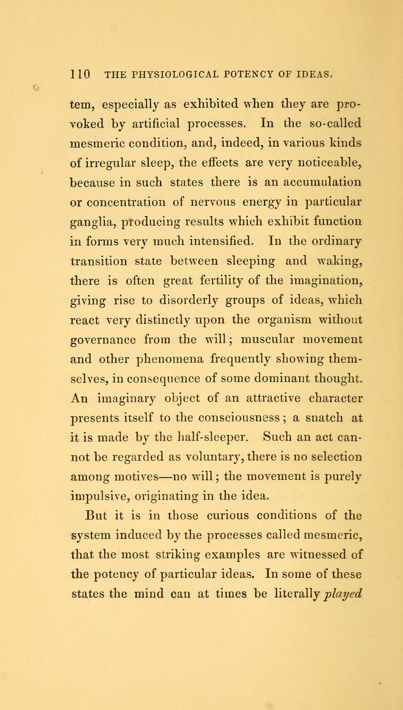 tern, especially as exhibited when they are pro- voked by artificial processes. In the so-called mesmeric condition, and, indeed, in various kinds of irregular sleep, the effects are very noticeable, because in such states there is an accumulation or concentration of nervous energy in particular ganglia, producing results which exhibit function in forms very much intensified. In the ordinary transition state between sleeping and waking, there is often great fertility of the imagination, giving rise to disorderly groups of ideas, which react very distinctly upon the organism without governance from the will; muscular movement and other phenomena frequently showing them- selves, in consequence of some dominant thought. An imaginary object of an attractive character presents itself to the consciousness; a snatch at it is made by the half-sleeper. Such an act can- not be regarded as voluntary, there is no selection among motives—no will; the movement is purely impulsive, originating in the idea. But it is in those curious conditions of the system induced by the processes called mesmeric, that the most striking examples are witnessed of the potency of particular ideas. In some of these states the mind can at times be literally played