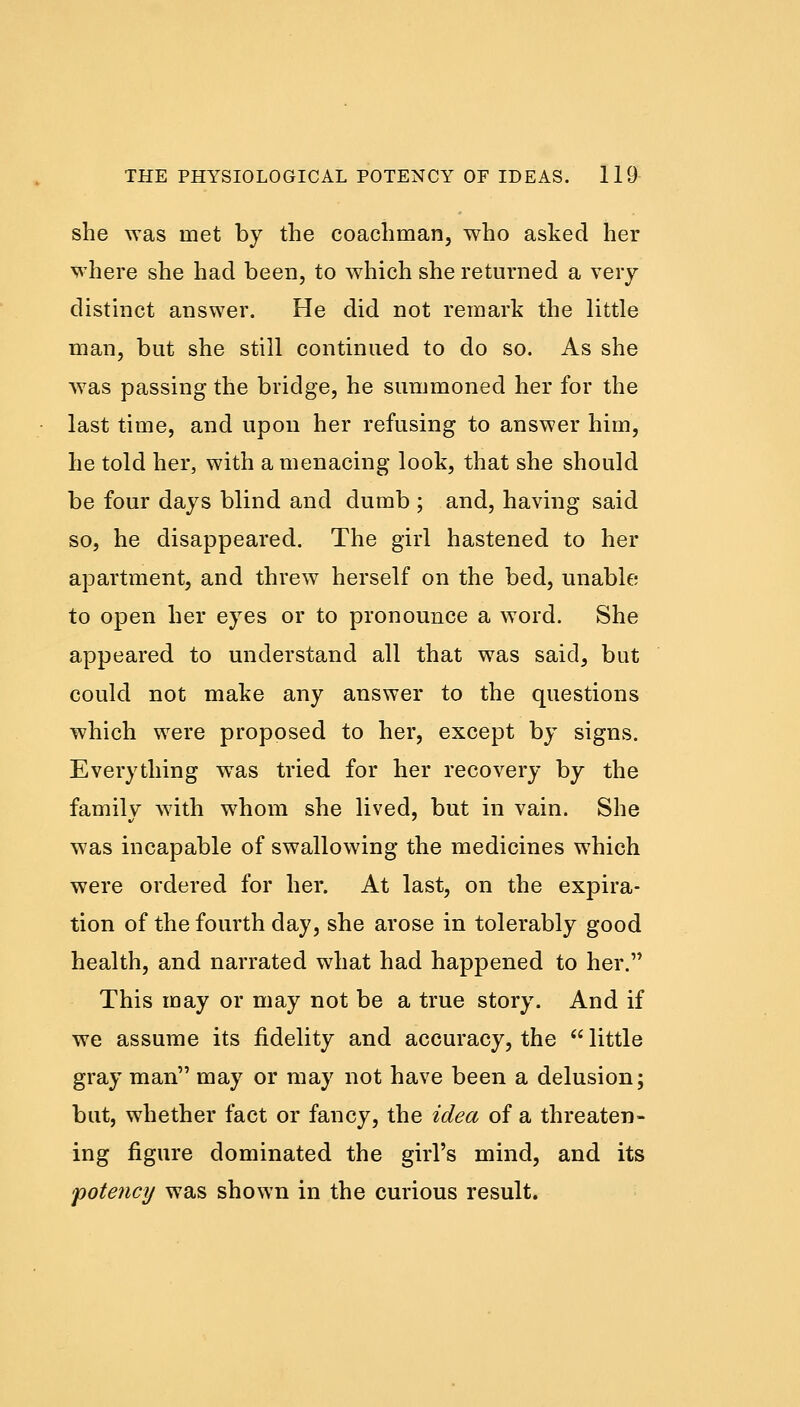 she was met by the coachman, who asked her where she had been, to which she returned a very distinct answer. He did not remark the little man, but she still continued to do so. As she was passing the bridge, he summoned her for the last time, and upon her refusing to answer him, he told her, with a menacing look, that she should be four days blind and dumb ; and, having said so, he disappeared. The girl hastened to her apartment, and threw herself on the bed, unable to open her eyes or to pronounce a word. She appeared to understand all that was said, but could not make any answer to the questions which were proposed to her, except by signs. Everything was tried for her recovery by the family with whom she lived, but in vain. She was incapable of swallowing the medicines which were ordered for her. At last, on the expira- tion of the fourth day, she arose in tolerably good health, and narrated what had happened to her. This may or may not be a true story. And if we assume its fidelity and accuracy, the  little gray man may or may not have been a delusion; but, whether fact or fancy, the idea of a threaten- ing figure dominated the girl's mind, and its potency was shown in the curious result.