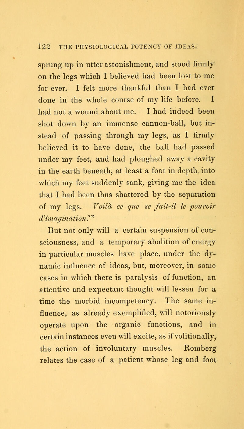 sprung up in utter astonishment, and stood firmly on the legs which I believed had been lost to me for ever. I felt more thankful than I had ever done in the whole course of my life before. I had not a wound about me. I had indeed been shot down by an immense cannon-ball, but in- stead of passing through my legs, as I firmly believed it to have done, the ball had passed under my feet, and had ploughed away a cavity in the earth beneath, at least a foot in depth, into which my feet suddenly sank, giving me the idea that I had been thus shattered by the separation of my legs. Voilh ce que se fait-il le pouvoir d^ imagination?  But not only will a certain suspension of con- sciousness, and a temporary abolition of energy in particular muscles have place, under the dy- namic influence of ideas, but, moreover, in some cases in which there is paralysis of function, an attentive and expectant thought will lessen for a time the morbid incompetency. The same in- fluence, as already exemplified, will notoriously operate upon the organic functions, and in certain instances even will excite, as if volitionally, the action of involuntary muscles. Romberg relates the case of a patient whose leg and foot