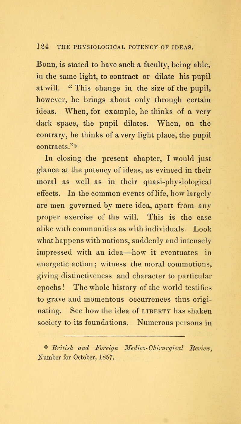 Bonn, is stated to have such a faculty, being able, in the same light, to contract or dilate his pupil at will.  This change in the size of the pupil, however, he brings about only through certain ideas. When, for example, he thinks of a very dark space, the pupil dilates. When, on the contrary, he thinks of a very light place, the pupil contracts.* In closing the present chapter, I would just glance at the potency of ideas, as evinced in their moral as well as in their quasi-physiological effects. In the common events of life, how largely are men governed by mere idea, apart from any proper exercise of the will. This is the case alike with communities as with individuals. Look what happens with nations, suddenly and intensely impressed with an idea—how it eventuates in energetic action; witness the moral commotions, giving distinctiveness and character to particular epochs ! The whole history of the world testifies to grave and momentous occurrences thus origi- nating. See how the idea of liberty has shaken society to its foundations. Numerous persons in * British and Foreign Medico-CJiirurgical Review, Number for October, 1857.