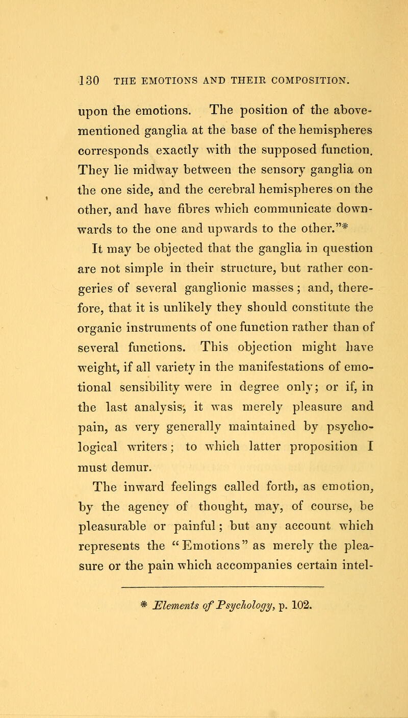 upon the emotions. The position of the above- mentioned ganglia at the base of the hemispheres corresponds exactly with the supposed function. They lie midway between the sensory ganglia on the one side, and the cerebral hemispheres on the other, and have fibres which communicate down- wards to the one and upwards to the other.* It may be objected that the ganglia in question are not simple in their structure, but rather con- geries of several ganglionic masses; and, there- fore, that it is unlikely they should constitute the organic instruments of one function rather than of several functions. This objection might have weight, if all variety in the manifestations of emo- tional sensibility were in degree only; or if, in the last analysis-, it was merely pleasure and pain, as very generally maintained by psycho- logical writers; to which latter proposition I must demur. The inward feelings called forth, as emotion, by the agency of thought, may, of course, be pleasurable or painful; but any account which represents the Emotions as merely the plea- sure or the pain which accompanies certain intel- * Elements of Psychology, p. 102.