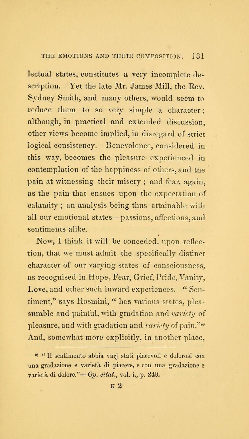 lectual states, constitutes a very incomplete de- scription. Yet the late Mr. James Mill, the Rev. Sydney Smith, and many others, would seem to reduce them to so very simple a character; although, in practical and extended discussion, other views become implied, in disregard of strict logical consistency. Benevolence, considered in this way, becomes the pleasure experienced in contemplation of the happiness of others, and the pain at witnessing their misery ; and fear, again, as the pain that ensues upon the expectation of calamity ; an analysis being thus attainable with all our emotional states—passions, affections, and sentiments alike. Now, I think it will be conceded, upon reflec- tion, that we must admit the specifically distinct character of our varying states of consciousness, as recognised in Hope, Fear, Grief, Pride, Vanity, Love, and other such inward experiences.  Sen- timent, says Rosmini,  has various states, plea- surable and painful, with gradation and variety of pleasure, and with gradation and variety of pain.* And, somewhat more explicitly, in another place, *  II sentimento abbia varj stati piacevoli e dolorosi con una gradazione e varieta di piacere, e con una gradazione e varieta di dolore.—Ojo. citat., vol. i., p. 240. K2