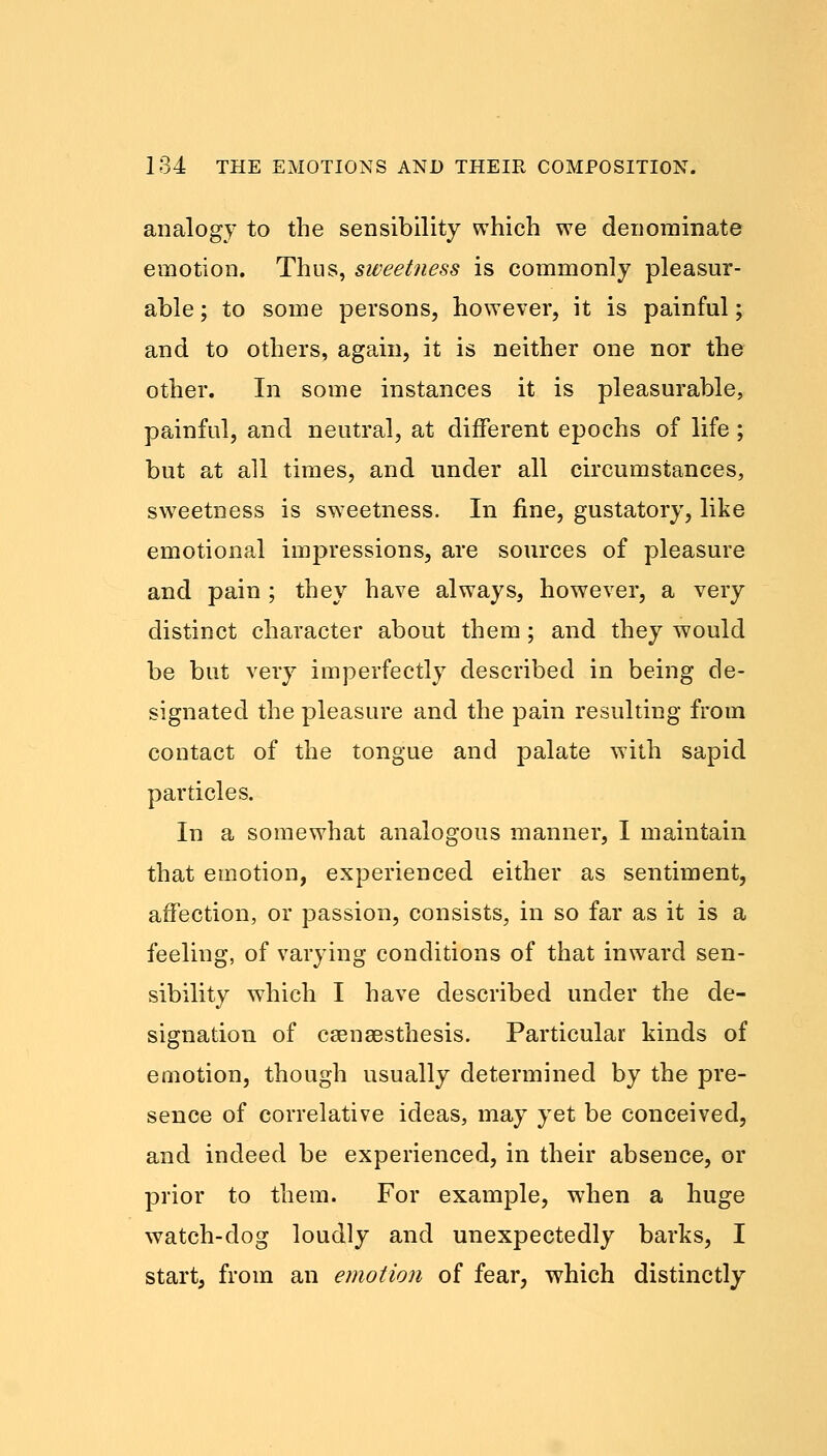 analogy to the sensibility which we denominate emotion. Thus, sweetness is commonly pleasur- able ; to some persons, however, it is painful; and to others, again, it is neither one nor the other. In some instances it is pleasurable, painful, and neutral, at different epochs of life; but at all times, and under all circumstances, sweetness is sweetness. In fine, gustatory, like emotional impressions, are sources of pleasure and pain ; they have always, however, a very distinct character about them ; and they would be but very imperfectly described in being de- signated the pleasure and the pain resulting from contact of the tongue and palate with sapid particles. In a somewhat analogous manner, I maintain that emotion, experienced either as sentiment, affection, or passion, consists, in so far as it is a feeling, of varying conditions of that inward sen- sibility which I have described under the de- signation of csenaesthesis. Particular kinds of emotion, though usually determined by the pre- sence of correlative ideas, may yet be conceived, and indeed be experienced, in their absence, or prior to them. For example, when a huge watch-dog loudly and unexpectedly barks, I start, from an emotion of fear, which distinctly