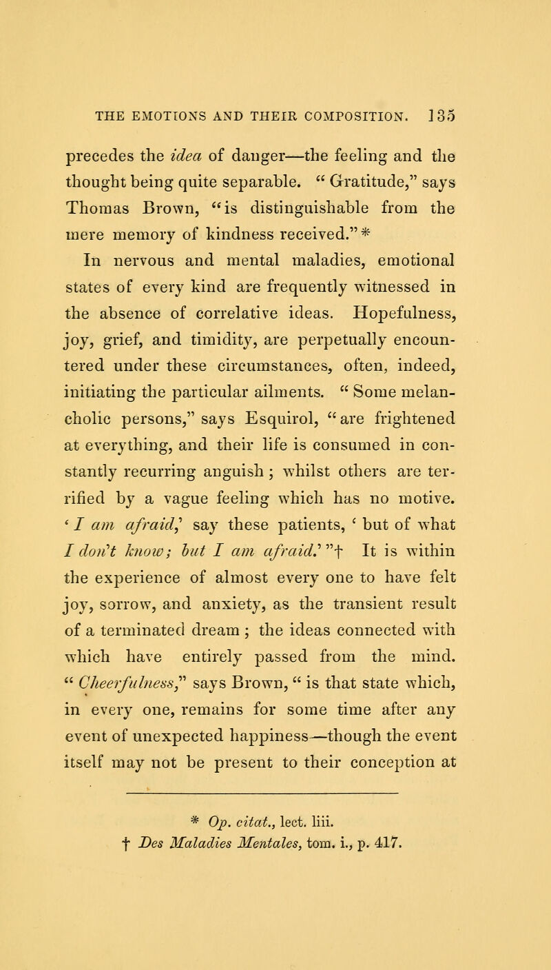 precedes the idea of danger—the feeling and the thought being quite separable.  Gratitude, says Thomas Brown, is distinguishable from the mere memory of kindness received. * In nervous and mental maladies, emotional states of every kind are frequently witnessed in the absence of correlative ideas. Hopefulness, joy, grief, and timidity, are perpetually encoun- tered under these circumstances, often, indeed, initiating the particular ailments.  Some melan- cholic persons, says Esquirol, are frightened at everything, and their life is consumed in con- stantly recurring anguish ; whilst others are ter- rified by a vague feeling which has no motive. ' I am afraid? say these patients, ' but of what I don't know; but I am afraid'\ It is within the experience of almost every one to have felt joy, sorrow, and anxiety, as the transient result of a terminated dream ; the ideas connected with which have entirely passed from the mind.  Cheerfulness?'' says Brown,  is that state which, in every one, remains for some time after any event of unexpected happiness^—though the event itself may not be present to their conception at * Op. citat., lect. liii. f Des Maladies Mentales, torn, i., p. 417.