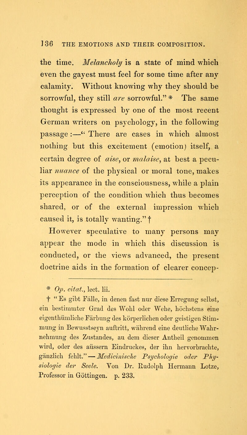 the time. Melancholy is a state of mind which even the gayest must feel for some time after any calamity. Without knowing why they should be sorrowful, they still are sorrowful. * The same thought is expressed by one of the most recent German writers on psychology, in the following passage :—(i There are cases in which almost nothing but this excitement (emotion) itself, a certain degree of aise, or malaise, at best a pecu- liar nuance of the physical or moral tone, makes its appearance in the consciousness, while a plain perception of the condition which thus becomes shared, or of the external impression which caused it, is totally wanting. f However speculative to many persons may appear the mode in which this discussion is conducted, or the views advanced, the present doctrine aids in the formation of clearer concep- # Op. citat., lect. lii. f  Es gibt Falle, in denen fast nur diese Erregung selbst, em bestimmter Grrad des Wohl oder Wehe, hochstens erne eigenthiiniliehe Farbung des korperlichen oder geistigen Stim- mung in Bewusstseyn auftritt, wahrend eine deutliche Wahr- nehmung des Zustandes, au dem dieser Antheil genommen wird, oder des aiissern Eindruckes, der ihn hervorbrachte, ganzlich fehlt. — MediciniscJie PsycJiologie oder Phy- siologie der Seele. Von Dr. Rudolph Hermann Lotze, Professor in Gottingen. p. 233.