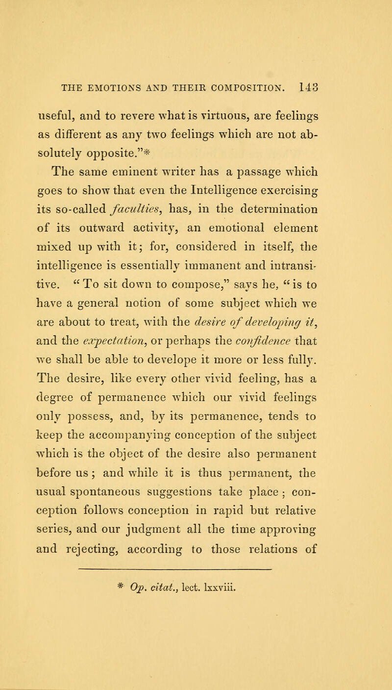 useful, and to revere what is virtuous, are feelings as different as any two feelings which are not ab- solutely opposite.* The same eminent writer has a passage which goes to show that even the Intelligence exercising its so-called faculties, has, in the determination of its outward activity, an emotional element mixed up with it; for, considered in itself, the intelligence is essentially immanent and intransi- tive. To sit down to compose, savs he, is to have a general notion of some subject which we are about to treat, with the desire of developing it, and the expectation, or perhaps the confidence that we shall be able to develope it more or less fully. The desire, like every other vivid feeling, has a degree of permanence which our vivid feelings only possess, and, by its permanence, tends to keep the accompanying conception of the subject which is the object of the desire also permanent before us; and while it is thus permanent, the usual spontaneous suggestions take place ; con- ception follows conception in rapid but relative series, and our judgment all the time approving and rejecting, according to those relations of