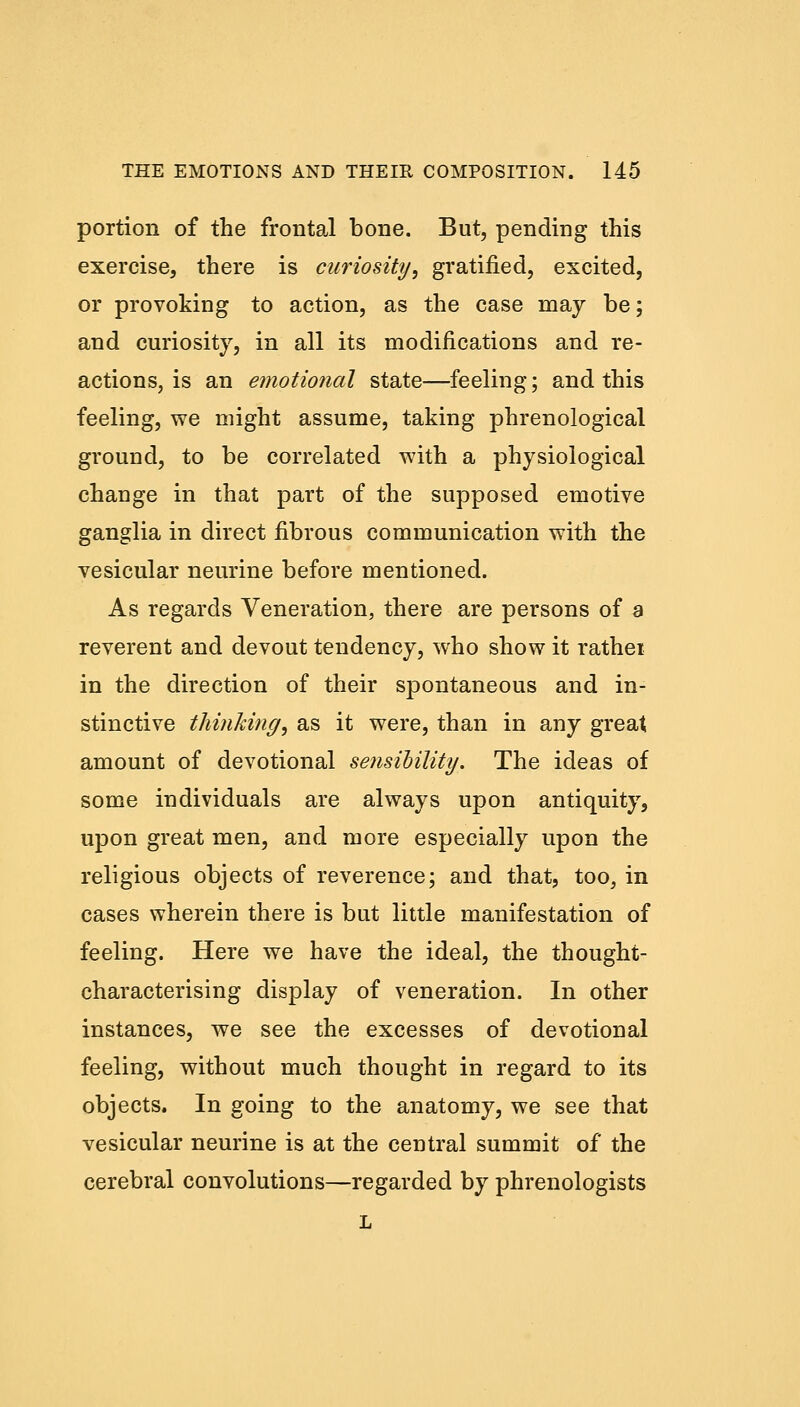 portion of the frontal bone. But, pending this exercise, there is curiosity, gratified, excited, or provoking to action, as the case may be; and curiosity, in all its modifications and re- actions, is an emotional state—feeling; and this feeling, we might assume, taking phrenological ground, to be correlated with a physiological change in that part of the supposed emotive ganglia in direct fibrous communication with the vesicular neurine before mentioned. As regards Veneration, there are persons of s reverent and devout tendency, who show it rathei in the direction of their spontaneous and in- stinctive thinking, as it were, than in any great amount of devotional sensibility. The ideas of some individuals are always upon antiquity, upon great men, and more especially upon the religious objects of reverence; and that, too, in cases wherein there is but little manifestation of feeling. Here we have the ideal, the thought- characterising display of veneration. In other instances, we see the excesses of devotional feeling, without much thought in regard to its objects. In going to the anatomy, we see that vesicular neurine is at the central summit of the cerebral convolutions—regarded by phrenologists L