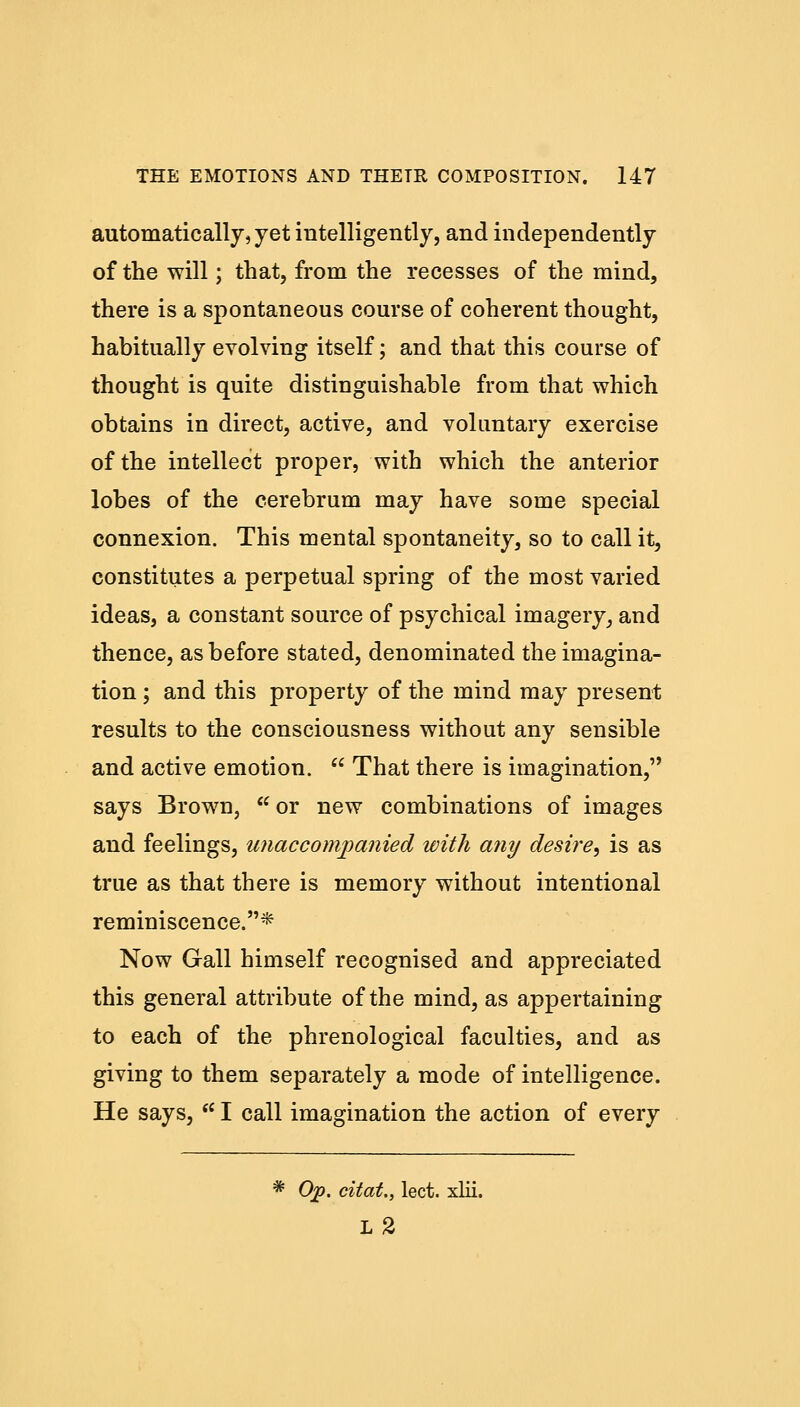 automatically, yet intelligently, and independently of the will; that, from the recesses of the mind, there is a spontaneous course of coherent thought, habitually evolving itself; and that this course of thought is quite distinguishable from that which obtains in direct, active, and voluntary exercise of the intellect proper, with which the anterior lobes of the cerebrum may have some special connexion. This mental spontaneity, so to call it, constitutes a perpetual spring of the most varied ideas, a constant source of psychical imagery, and thence, as before stated, denominated the imagina- tion ; and this property of the mind may present results to the consciousness without any sensible and active emotion.  That there is imagination, says Brown, K or new combinations of images and feelings, unaccompanied with any desire, is as true as that there is memory without intentional reminiscence.* Now Gall himself recognised and appreciated this general attribute of the mind, as appertaining to each of the phrenological faculties, and as giving to them separately a mode of intelligence. He says, f( I call imagination the action of every * Op. citat., lect. xlii. L2