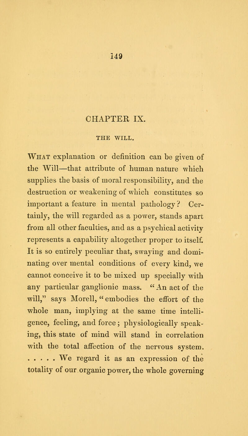 CHAPTER IX. THE WILL. What explanation or definition can be given of the Will—that attribute of human nature which supplies the basis of moral responsibility, and the destruction or weakening of which constitutes so important a feature in mental pathology ? Cer- tainly, the will regarded as a power, stands apart from all other faculties, and as a psychical activity represents a capability altogether proper to itself. It is so entirely peculiar that, swaying and domi- nating over mental conditions of every kind, we cannot conceive it to be mixed up specially with any particular ganglionic mass.  An act of the will, says Morell,  embodies the effort of the whole man, implying at the same time intelli- gence, feeling, and force; physiologically speak- ing, this state of mind will stand in correlation with the total affection of the nervous system. We regard it as an expression of the totality of our organic power, the whole governing