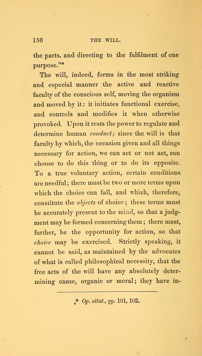 the parts, and directing to the fulfilment of one purpose.* The will, indeed, forms in the most striking and especial manner the active and reactive faculty of the conscious self, moving the organism and moved by it; it initiates functional exercise, and controls and modifies it when otherwise provoked. Upon it rests the power to regulate and determine human conduct; since the will is that faculty by which, the occasion given and all things necessary for action, we can act or not act, can choose to do this thing or to do its opposite. To a true voluntary action, certain conditions are needful; there must be two or more terms upon which the choice can fall, and which, therefore, constitute the objects of choice ; these terms must be accurately present to the mind, so that a judg- ment may be formed concerning them; there must, further, be the opportunity for action, so that choice may be exercised. Strictly speaking, it cannot be said, as maintained by the advocates of what is called philosophical necessity, that the free acts of the will have any absolutely deter- mining cause, organic or moral; they have in- * Op. citah, pp. 101,102.