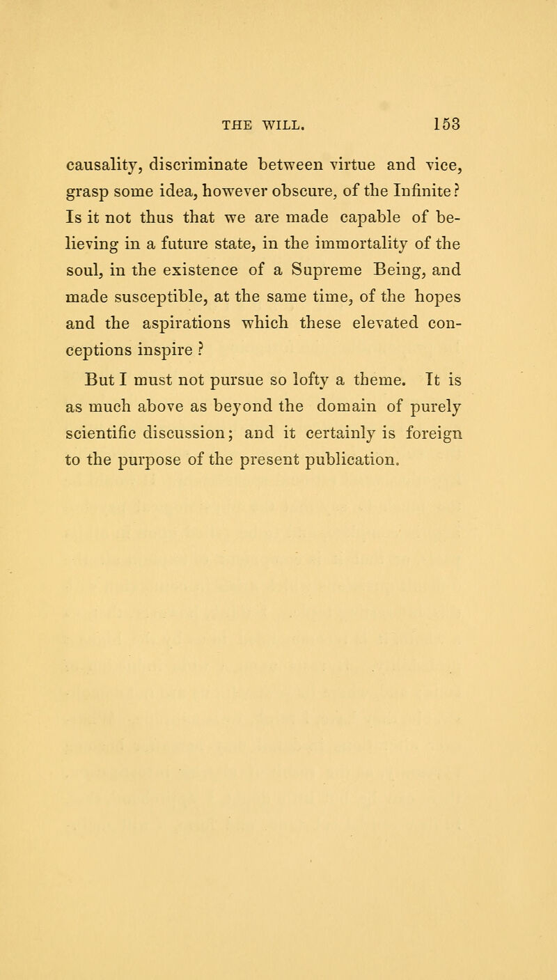causality, discriminate between virtue and vice, grasp some idea, however obscure, of the Infinite ? Is it not thus that we are made capable of be- lieving in a future state, in the immortality of the soul, in the existence of a Supreme Being, and made susceptible, at the same time, of the hopes and the aspirations which these elevated con- ceptions inspire ? But I must not pursue so lofty a theme. It is as much above as beyond the domain of purely scientific discussion; and it certainly is foreign to the purpose of the present publication.