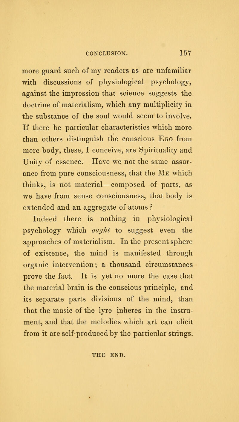 more guard such of my readers as are unfamiliar with discussions of physiological psychology, against the impression that science suggests the doctrine of materialism, which any multiplicity in the substance of the soul would seem to involve. If there be particular characteristics which more than others distinguish the conscious Ego from mere body, these, I conceive, are Spirituality and Unity of essence. Have we not the same assur- ance from pure consciousness, that the Me which thinks, is not material—composed of parts, as we have from sense consciousness, that body is extended and an aggregate of atoms ? Indeed there is nothing in physiological psychology which ought to suggest even the approaches of materialism. In the present sphere of existence, the mind is manifested through organic intervention; a thousand circumstances prove the fact. It is yet no more the case that the material brain is the conscious principle, and its separate parts divisions of the mind, than that the music of the lyre inheres in the instru- ment, and that the melodies which art can elicit from it are self-produced by the particular strings. THE END.