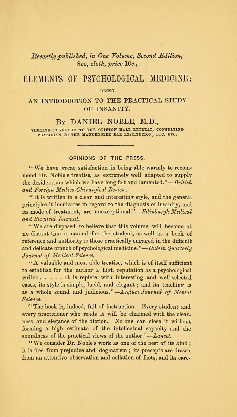 Recently published, in One Volume, Second Edition, Svo, cloth, price 10s., ELEMENTS OF PSYCHOLOGICAL MEDICINE BEING AN INTRODUCTION TO THE PEACTICAL STUDY OF INSANITY. By DANIEL NOBLE, M.D., VISITING PHYSICIAN TO THE CLIETON HALL BETEEAT, CONSULTING PHYSICIAN TO THE MANCHESTEB EAE INSTITUTION, ETC. ETC. OPINIONS OF THE PRESS. '' We have great satisfaction in being able warmly to recom- mend Dr. Noble's treatise, as extremely well adapted to supply the desideratum which we have long felt and lamented.—British and Foreign Medico-CMrurgical Review. It is written in a clear and interesting style, and the general principles it inculcates in regard to the diagnosis of insanity, and its mode of treatment, are unexceptional.—Edinburgh Medical and Surgical Journal. We are disposed to believe that this volume will become at no distant time a manual for the student, as well as a book of reference and authority to those practically engaged in the difficult and delicate branch of psychological medicine.—Dublin Quarterly Journal of Medical Science. A valuable and most able treatise, which is of itself sufficient to establish for the author a high reputation as a psychological writer It is replete with interesting and well-selected cases, its style is simple, lucid, and elegant; and its teaching is as a whole sound and judicious.—Asylum Journal of Mental Science. 1' The book is, indeed, full of instruction. Every student and every practitioner who reads it will be charmed with the clear- ness and elegance of the diction. No one can close it without forming a high estimate of the intellectual capacity and the soundness of the practical views of the author.—Lancet. We consider Dr. Noble's work as one of the best of its kind; it is free from prejudice and dogmatism ; its precepts are drawn from an attentive observation and collation of facts, and its care-