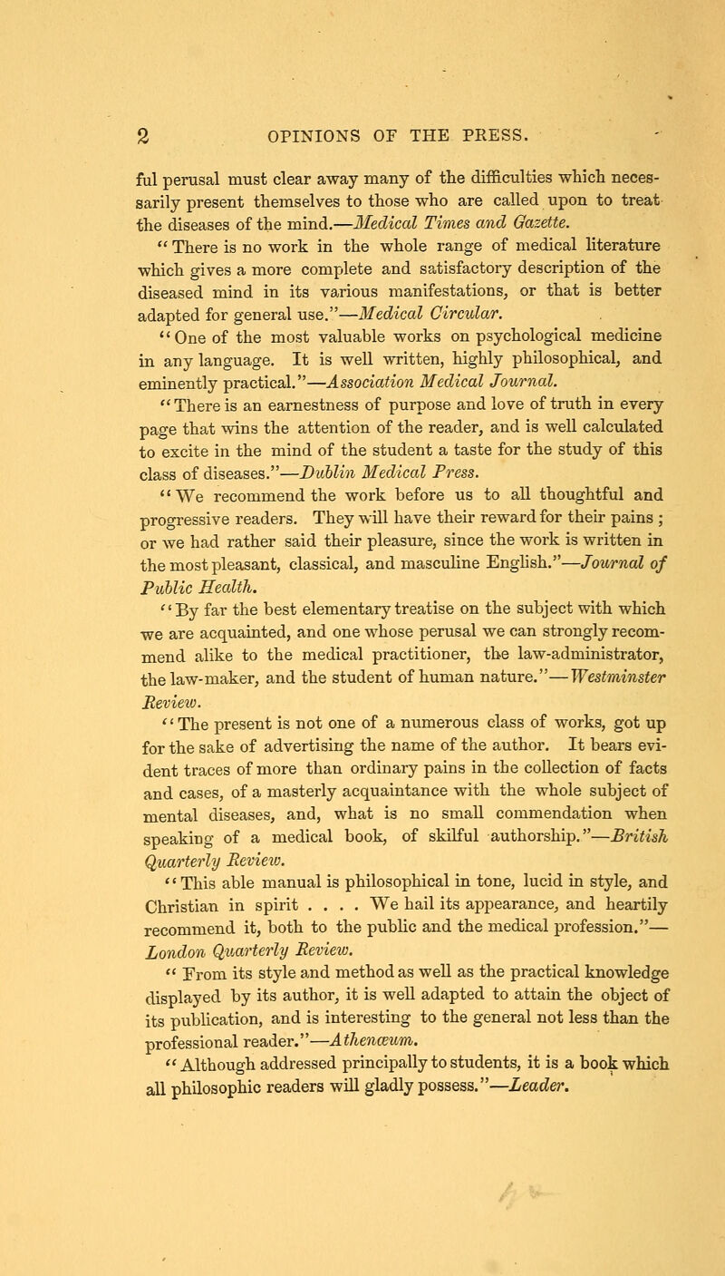 2 OPINIONS OF THE PRESS. ful perusal must clear away many of the difficulties which neces- sarily present themselves to those who are called upon to treat the diseases of the mind.—Medical Times and Gazette.  There is no work in the whole range of medical literature which gives a more complete and satisfactory description of the diseased mind in its various manifestations, or that is better adapted for general use.—Medical Circular. One of the most valuable works on psychological medicine hi any language. It is well written, highly philosophical, and eminently practical.—Association Medical Journal. There is an earnestness of purpose and love of truth in every page that wins the attention of the reader, and is well calculated to excite in the mind of the student a taste for the study of this class of diseases.—Dublin Medical Press. 1' We recommend the work before us to all thoughtful and progressive readers. They will have their reward for their pains ; or we had rather said their pleasure, since the work is written in the most pleasant, classical, and masculine English.—Journal of Public Health. By far the best elementary treatise on the subject with which ■we are acquainted, and one whose perusal we can strongly recom- mend alike to the medical practitioner, the law-administrator, the law-maker, and the student of human nature.—Westminster Review. 1' The present is not one of a numerous class of works, got up for the sake of advertising the name of the author. It bears evi- dent traces of more than ordinary pains in the collection of facts and cases, of a masterly acquaintance with the whole subject of mental diseases, and, what is no small commendation when speaking of a medical book, of skilful authorship.—British Quarterly Review. 1' This able manual is philosophical in tone, lucid in style, and Christian in spirit .... We hail its appearance, and heartily recommend it, both to the public and the medical profession.— London Quarterly Review.  Erom its style and method as well as the practical knowledge displayed by its author, it is well adapted to attain the object of its publication, and is interesting to the general not less than the professional reader.—A thenmum. Although addressed principally to students, it is a book which all philosophic readers will gladly possess.—Leader.