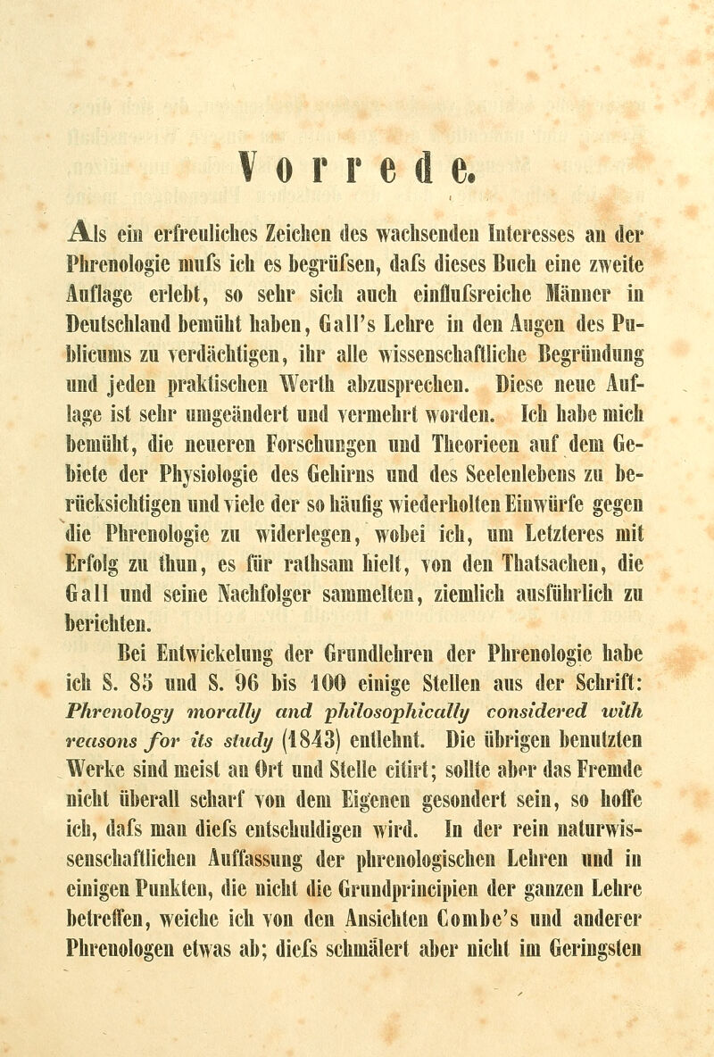 Vorrede. Als ein erfreuliches Zeichen des wachsenden Interesses an der Phrenologie mufs ich es begrüfsen, dafs dieses Buch eine zweite Auflage erlebt, so sehr sich auch einflufsreiche Männer in Deutschland bemüht haben, Gall's Lehre in den Augen des Pu- blicnms zu yerdächtigen, ihr alle wissenschaftliche Begründung und jeden praktischen Werth abzusprechen. Diese neue Auf- lage ist sehr umgeändert und yermehrt worden. Ich habe mich bemüht, die neueren Forschungen und Theorieen auf dem Ge- biete der Physiologie des Gehirns und des Seelenlebens zu be- rücksichtigen und yiele der so häufig wiederholten Einwürfe gegen die Phrenologie zu widerlegen, wobei ich, um Letzteres mit Erfolg zu thun, es für ralhsam hielt, Ton den Thatsachen, die Galt und seine Nachfolger sammelten, ziemlich ausführlich zu berichten. Bei Entwickelung der Grundlehren der Phrenologie habe ich S. 85 und S. 96 bis 100 einige Stellen aus der Schrift: Phrenology morally and pMlosopJucally eonsidered with reasons for its study (1843) entlehnt. Die Übrigen benutzten Werke sind meist an Ort und Stelle citirt; sollte aber das Fremde nicht überall scharf yon dem Eigenen gesondert sein, so hoffe ich, dafs man diefs entschuldigen wird. In der rein naturwis- senschaftlichen Auffassung der phrenologischen Lehren und in einigen Punkten, die nicht die Grundprincipien der ganzen Lehre betreffen, weiche ich Yon den Ansichten Combe's und anderer Phrenologen etwas ab; diefs schmälert aber nicht im Geringsten