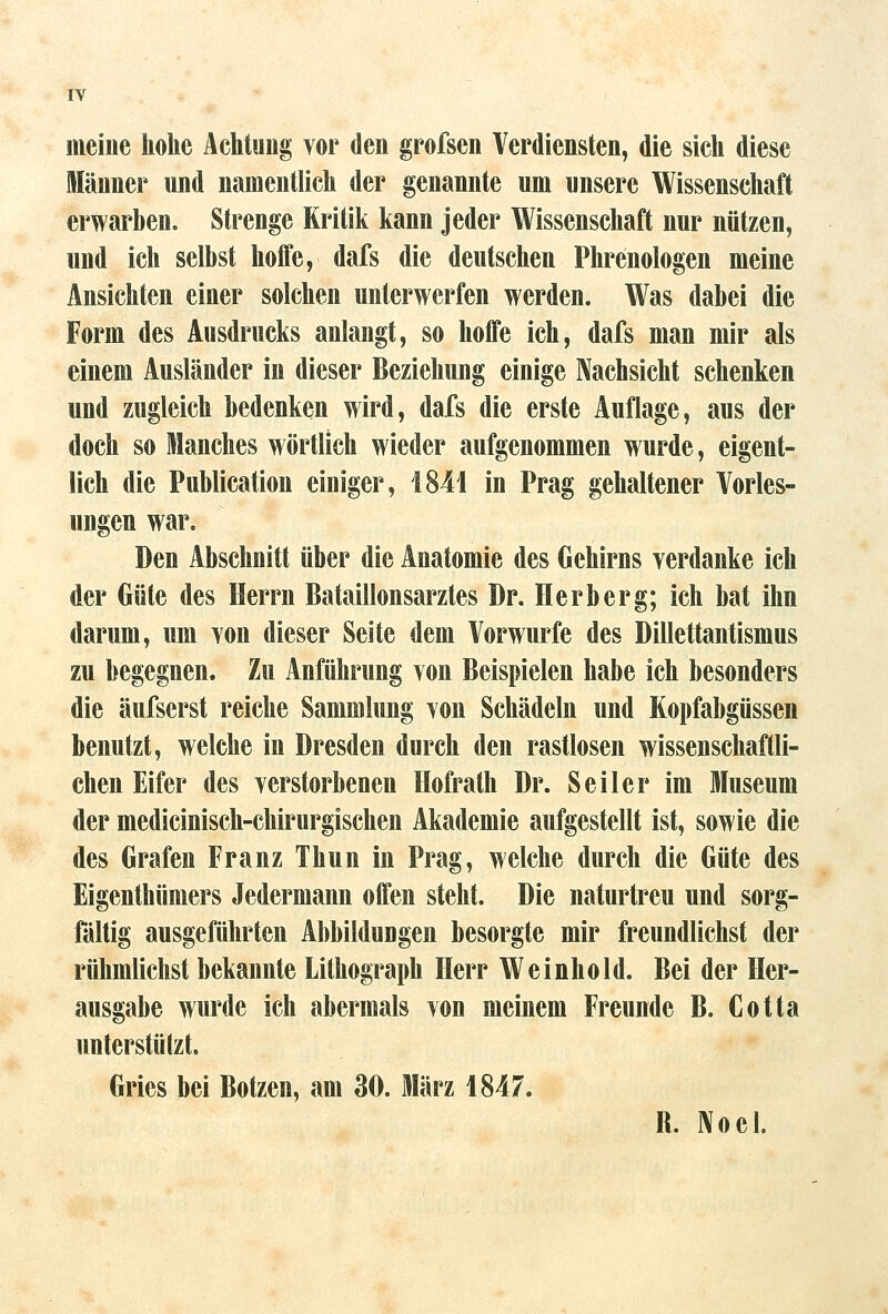 IV meine hohe Achtung vor den grofsen Verdiensten, die sich diese Männer und namentlich der genannte um unsere Wissenschaft erwarben. Strenge Kritik kann jeder Wissenschaft nur nützen, und ich seihst hoffe, dafs die deutschen Phrenologen meine Ansichten einer solchen unterwerfen werden. Was dabei die Form des Ausdrucks anlangt, so hoffe ich, dafs man mir als einem Ausländer in dieser Beziehung einige Nachsicht schenken und zugleich bedenken wird, dafs die erste Auflage, aus der doch so Manches wörtlich wieder aufgenommen wurde, eigent- lich die Publication einiger, 1841 in Prag gehaltener Vorles- ungen war. Den Abschnitt über die Anatomie des Gehirns verdanke ich der Güte des Herrn Bataillonsarztes Dr. Herb er g; ich bat ihn darum, um von dieser Seite dem Vorwurfe des Dillettantismus zu begegnen. Zu Anführung von Beispielen habe ich besonders die äufserst reiche Sammlung von Schädeln und Kopfabgüssen benutzt, welche in Dresden durch den rastlosen wissenschaftli- chen Eifer des verstorbenen Hofrath Dr. Seiler im Museum der medicinisch-chirurgischen Akademie aufgestellt ist, sowie die des Grafen Franz Thun in Prag, welche durch die Güte des Eigenthümers Jedermann offen steht. Die naturtreu und sorg- fältig ausgeführten Abbildungen besorgte mir freundlichst der rühmlichst bekannte Lithograph Herr Weinhold. Bei der Her- ausgabe wurde ich abermals von meinem Freunde B. Cotta unterstützt. Gries bei Botzen, am 30. März 1847. B. ]\oel.