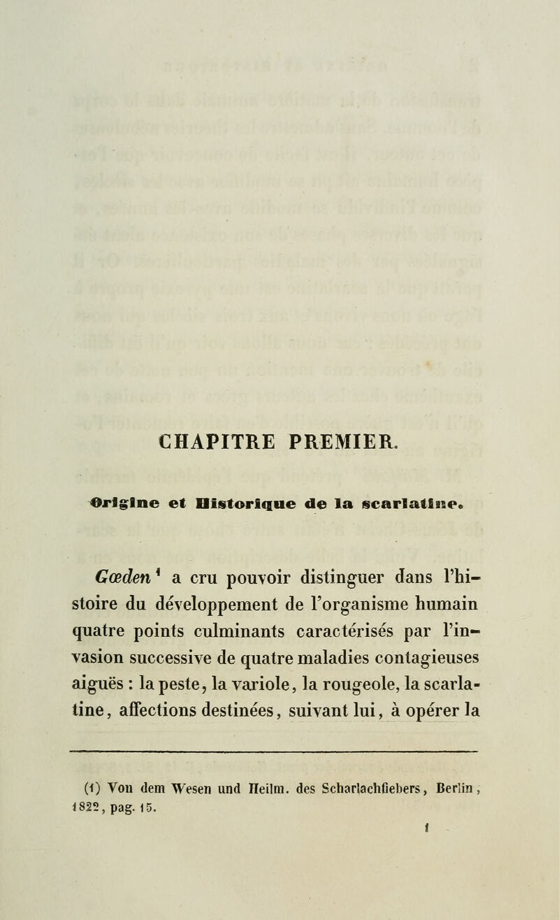 CHAPITRE PREMIER. Origine et Historique de la scarlatine. Gœden* a cru pouvoir distinguer dans l'hi- stoire du développement de l'organisme humain quatre points culminants caractérisés par l'in- vasion successive de quatre maladies contagieuses aiguës : la peste, la variole, la rougeole, la scarla- tine, affections destinées, suivant lui, à opérer la (0 Von dem Wesen und ïïeilm. des Scharlachfiebers, Berlin, <825,pag. 15.