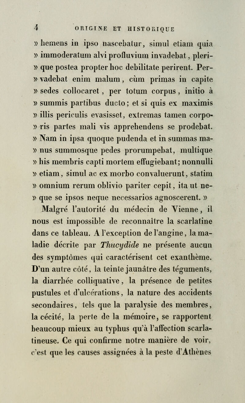 » hemens in ipso nascebatur, simul etiam quia » immoderatum alvi profluviuin invadebat, pleri- » que postea propter hoc debilitate périrent. Per- » vadebat enim malum, cùm primas in capite » sedes collocaret, per totum corpus, initio à » summis partibus ducto ; et si quis ex maximis » illis periculis evasisset, extremas tamen corpo- » ris partes mali vis apprehendens se prodebat. » Nam in ipsa quoque pudenda et in summas ma- » nus summosque pedes prorumpebat, multique » his membris capti mortem effugiebant; nonnulli » etiam, simul ac ex morbo convaluerunt, statim » omnium rerum oblivio pariter cepit, ita ut ne- » que se ipsos neque necessarios agnoscerent. » Malgré l'autorité du médecin de Vienne, il nous est impossible de reconnaître la scarlatine dans ce tableau. A l'exception de l'angine, la ma- ladie décrite par Thucydide ne présente aucun des symptômes qui caractérisent cet exanthème. D'un autre côté, la teinte jaunâtre des téguments, la diarrhée colliquative, la présence de petites pustules et d ulcérations, la nature des accidents secondaires, tels que la paralysie des membres, la cécité, la perte de la mémoire, se rapportent beaucoup mieux au typhus qu'à l'affection scarla- tineuse. Ce qui confirme notre manière de voir, c'est que les causes assignées à la peste d'Athènes