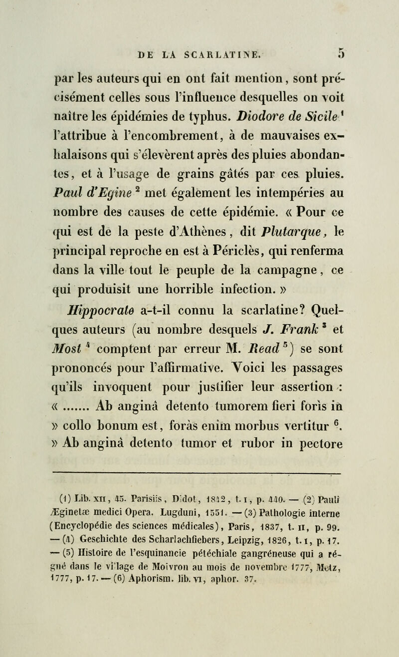 par les auteurs qui en ont fait mention, sont pré- cisément celles sous l'influence desquelles on voit naître les épidémies de typhus. Diodore de Sicile ' l'attribue à l'encombrement, à de mauvaises ex- halaisons qui s'élevèrent après des pluies abondan- tes , et à l'usage de grains gâtés par ces pluies. Paul d'Egine 2 met également les intempéries au nombre des causes de cette épidémie. « Pour ce qui est de la peste d'Athènes, dit Plutarque, le principal reproche en est à Périclès, qui renferma dans la ville tout le peuple de la campagne, ce qui produisit une horrible infection. » Hippocrate a-t-il connu la scarlatine? Quel- ques auteurs (au nombre desquels J. Frank s et Moèt -comptent par erreur M. Read5) se sont prononcés pour l'affirmative. Yoici les passages qu'ils invoquent pour justifier leur assertion : « Ab anginâ detento tumorem fieri foris in » collo bonum est, foras enim morbus vertitur 6. » Ab anginà detento tumor et rubor in pectore (1) Lib. xn, 45. Parisiis, Didot, 1842 , 1.1, p. 440. — (2) Pauli iEginetœ medici Opéra. Lugduni, 1551. — (3) Pathologie interne (Encyclopédie des sciences médicales), Paris, 1837, t. n, p. 99. — (4) Geschichte des Scharlachfiebers, Leipzig, 1826, t.i, p. 17. — (5) Histoire de l'esquinancie pétéchiale gangreneuse qui a ré- gné dans le vi'lage de Moivron au mois de novembre 1777, Dîelz, 1777, p. 17. — (6) Aphorism. lib. vi, aplior. 37.